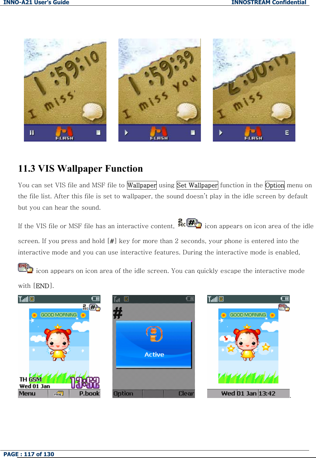 INNO-A21 User&rsquo;s Guide  INNOSTREAM Confidential PAGE : 117 of 130                11.3 VIS Wallpaper Function You can set VIS file and MSF file to Wallpaper using Set Wallpaper function in the Option menu on the file list. After this file is set to wallpaper, the sound doesn&rsquo;t play in the idle screen by default but you can hear the sound. If the VIS file or MSF file has an interactive content,    icon appears on icon area of the idle screen. If you press and hold [#] key for more than 2 seconds, your phone is entered into the interactive mode and you can use interactive features. During the interactive mode is enabled,   icon appears on icon area of the idle screen. You can quickly escape the interactive mode with [END].           .             