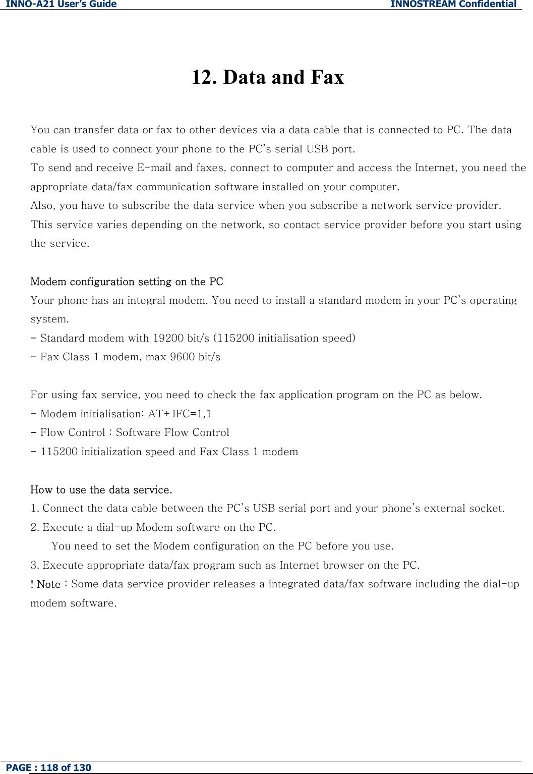 INNO-A21 User&rsquo;s Guide  INNOSTREAM Confidential PAGE : 118 of 130    12. Data and Fax  You can transfer data or fax to other devices via a data cable that is connected to PC. The data cable is used to connect your phone to the PC&rsquo;s serial USB port. To send and receive E-mail and faxes, connect to computer and access the Internet, you need the appropriate data/fax communication software installed on your computer.   Also, you have to subscribe the data service when you subscribe a network service provider. This service varies depending on the network, so contact service provider before you start using the service.    Modem configuration setting on the PC Your phone has an integral modem. You need to install a standard modem in your PC&rsquo;s operating system. - Standard modem with 19200 bit/s (115200 initialisation speed) - Fax Class 1 modem, max 9600 bit/s  For using fax service, you need to check the fax application program on the PC as below. - Modem initialisation: AT+IFC=1,1 - Flow Control : Software Flow Control - 115200 initialization speed and Fax Class 1 modem  How to use the data service. 1. Connect the data cable between the PC&rsquo;s USB serial port and your phone&rsquo;s external socket.   2. Execute a dial-up Modem software on the PC.         You need to set the Modem configuration on the PC before you use. 3. Execute appropriate data/fax program such as Internet browser on the PC. ! Note : Some data service provider releases a integrated data/fax software including the dial-up modem software. 