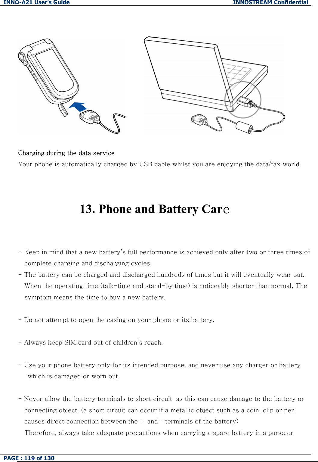 INNO-A21 User&rsquo;s Guide  INNOSTREAM Confidential PAGE : 119 of 130             Charging during the data service   Your phone is automatically charged by USB cable whilst you are enjoying the data/fax world.     13. Phone and Battery Care   - Keep in mind that a new battery&rsquo;s full performance is achieved only after two or three times of complete charging and discharging cycles! - The battery can be charged and discharged hundreds of times but it will eventually wear out. When the operating time (talk-time and stand-by time) is noticeably shorter than normal, The symptom means the time to buy a new battery.  - Do not attempt to open the casing on your phone or its battery.  - Always keep SIM card out of children&rsquo;s reach.  - Use your phone battery only for its intended purpose, and never use any charger or battery       which is damaged or worn out.  - Never allow the battery terminals to short circuit, as this can cause damage to the battery or   connecting object. (a short circuit can occur if a metallic object such as a coin, clip or pen causes direct connection between the + and &ndash; terminals of the battery)   Therefore, always take adequate precautions when carrying a spare battery in a purse or   