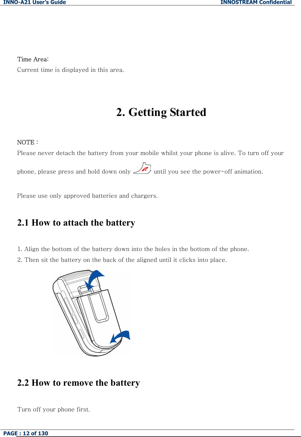 INNO-A21 User&rsquo;s Guide  INNOSTREAM Confidential PAGE : 12 of 130      Time Area: Current time is displayed in this area.   2. Getting Started  NOTE : Please never detach the battery from your mobile whilst your phone is alive. To turn off your phone, please press and hold down only    until you see the power-off animation.  Please use only approved batteries and chargers.  2.1 How to attach the battery  1. Align the bottom of the battery down into the holes in the bottom of the phone.   2. Then sit the battery on the back of the aligned until it clicks into place.   2.2 How to remove the battery  Turn off your phone first.   