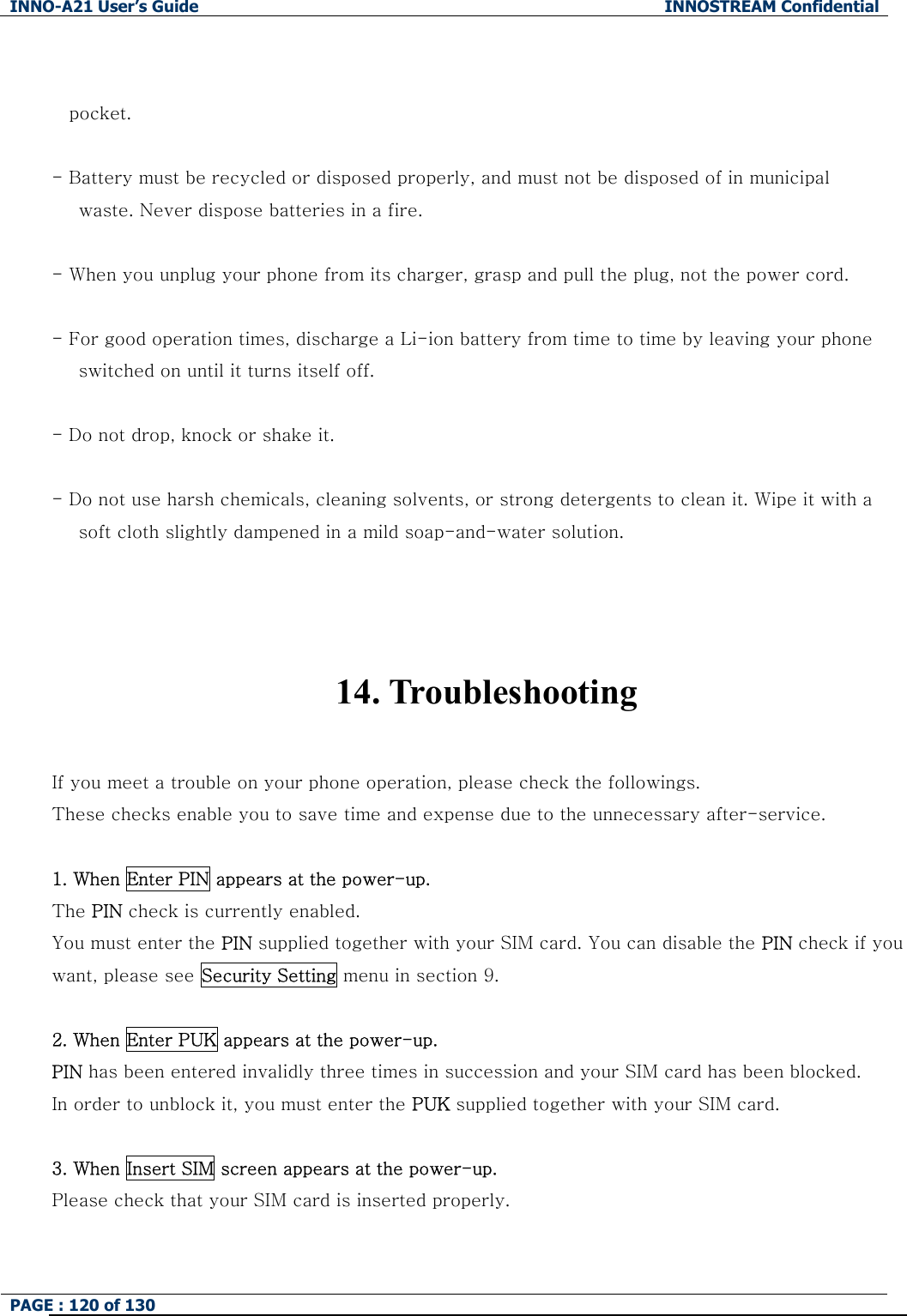 INNO-A21 User&rsquo;s Guide  INNOSTREAM Confidential PAGE : 120 of 130    pocket.  - Battery must be recycled or disposed properly, and must not be disposed of in municipal       waste. Never dispose batteries in a fire.  - When you unplug your phone from its charger, grasp and pull the plug, not the power cord.  - For good operation times, discharge a Li-ion battery from time to time by leaving your phone         switched on until it turns itself off.  - Do not drop, knock or shake it.  - Do not use harsh chemicals, cleaning solvents, or strong detergents to clean it. Wipe it with a         soft cloth slightly dampened in a mild soap-and-water solution.    14. Troubleshooting  If you meet a trouble on your phone operation, please check the followings. These checks enable you to save time and expense due to the unnecessary after-service.  1. When Enter PIN appears at the power-up. The PIN check is currently enabled. You must enter the PIN supplied together with your SIM card. You can disable the PIN check if you want, please see Security Setting menu in section 9.  2. When Enter PUK appears at the power-up.   PIN has been entered invalidly three times in succession and your SIM card has been blocked. In order to unblock it, you must enter the PUK supplied together with your SIM card.  3. When Insert SIM screen appears at the power-up. Please check that your SIM card is inserted properly.  
