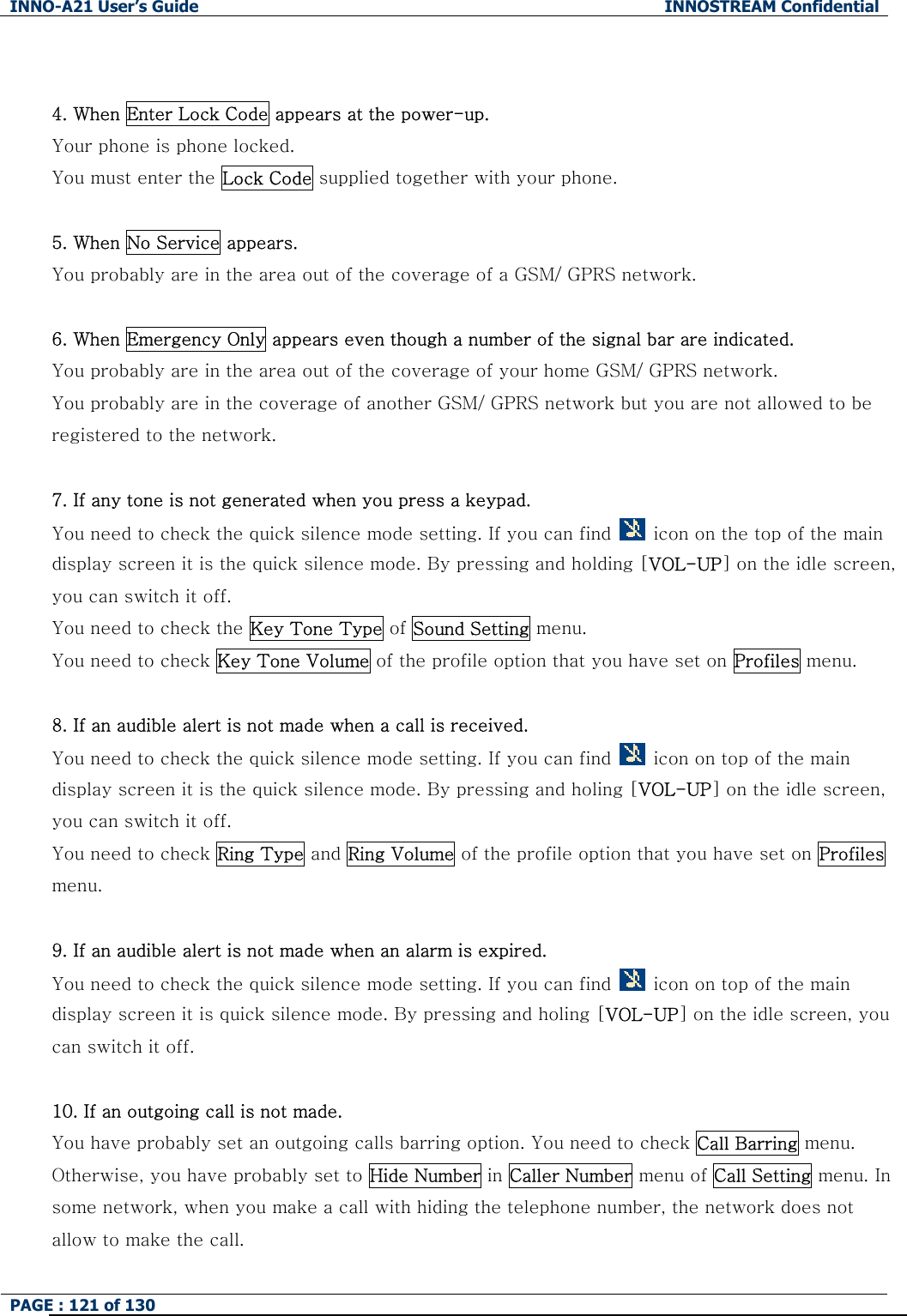 INNO-A21 User&rsquo;s Guide  INNOSTREAM Confidential PAGE : 121 of 130    4. When Enter Lock Code appears at the power-up. Your phone is phone locked. You must enter the Lock Code supplied together with your phone.  5. When No Service appears. You probably are in the area out of the coverage of a GSM/ GPRS network.  6. When Emergency Only appears even though a number of the signal bar are indicated. You probably are in the area out of the coverage of your home GSM/ GPRS network. You probably are in the coverage of another GSM/ GPRS network but you are not allowed to be registered to the network.  7. If any tone is not generated when you press a keypad. You need to check the quick silence mode setting. If you can find    icon on the top of the main display screen it is the quick silence mode. By pressing and holding [VOL-UP] on the idle screen, you can switch it off. You need to check the Key Tone Type of Sound Setting menu. You need to check Key Tone Volume of the profile option that you have set on Profiles menu.  8. If an audible alert is not made when a call is received. You need to check the quick silence mode setting. If you can find    icon on top of the main display screen it is the quick silence mode. By pressing and holing [VOL-UP] on the idle screen, you can switch it off. You need to check Ring Type and Ring Volume of the profile option that you have set on Profiles menu.  9. If an audible alert is not made when an alarm is expired. You need to check the quick silence mode setting. If you can find    icon on top of the main display screen it is quick silence mode. By pressing and holing [VOL-UP] on the idle screen, you can switch it off.  10. If an outgoing call is not made. You have probably set an outgoing calls barring option. You need to check Call Barring menu. Otherwise, you have probably set to Hide Number in Caller Number menu of Call Setting menu. In some network, when you make a call with hiding the telephone number, the network does not allow to make the call. 