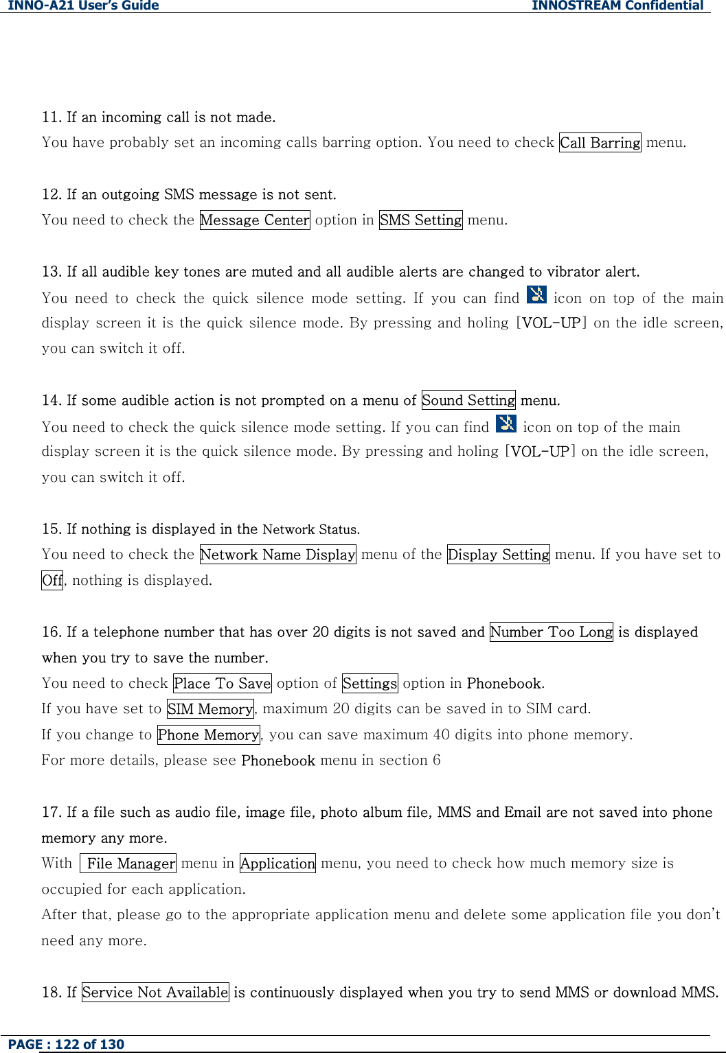 INNO-A21 User&rsquo;s Guide  INNOSTREAM Confidential PAGE : 122 of 130     11. If an incoming call is not made. You have probably set an incoming calls barring option. You need to check Call Barring menu.  12. If an outgoing SMS message is not sent. You need to check the Message Center option in SMS Setting menu.  13. If all audible key tones are muted and all audible alerts are changed to vibrator alert. You  need  to  check  the  quick  silence  mode  setting.  If  you  can  find    icon  on  top  of  the  main display screen it is the quick silence mode. By pressing and holing [VOL-UP] on the idle screen, you can switch it off.  14. If some audible action is not prompted on a menu of Sound Setting menu. You need to check the quick silence mode setting. If you can find    icon on top of the main display screen it is the quick silence mode. By pressing and holing [VOL-UP] on the idle screen, you can switch it off.  15. If nothing is displayed in the Network Status. You need to check the Network Name Display menu of the Display Setting menu. If you have set to Off, nothing is displayed.  16. If a telephone number that has over 20 digits is not saved and Number Too Long is displayed when you try to save the number. You need to check Place To Save option of Settings option in Phonebook.   If you have set to SIM Memory, maximum 20 digits can be saved in to SIM card. If you change to Phone Memory, you can save maximum 40 digits into phone memory. For more details, please see Phonebook menu in section 6  17. If a file such as audio file, image file, photo album file, MMS and Email are not saved into phone memory any more.   With   File Manager menu in Application menu, you need to check how much memory size is occupied for each application. After that, please go to the appropriate application menu and delete some application file you don&rsquo;t need any more.  18. If Service Not Available is continuously displayed when you try to send MMS or download MMS. 
