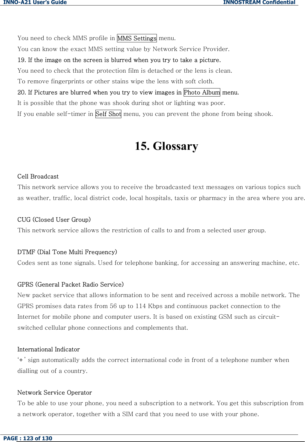INNO-A21 User&rsquo;s Guide  INNOSTREAM Confidential PAGE : 123 of 130    You need to check MMS profile in MMS Settings menu.    You can know the exact MMS setting value by Network Service Provider. 19. If the image on the screen is blurred when you try to take a picture. You need to check that the protection film is detached or the lens is clean. To remove fingerprints or other stains wipe the lens with soft cloth. 20. If Pictures are blurred when you try to view images in Photo Album menu. It is possible that the phone was shook during shot or lighting was poor. If you enable self-timer in Self Shot menu, you can prevent the phone from being shook.   15. Glossary  Cell Broadcast This network service allows you to receive the broadcasted text messages on various topics such as weather, traffic, local district code, local hospitals, taxis or pharmacy in the area where you are.  CUG (Closed User Group) This network service allows the restriction of calls to and from a selected user group.  DTMF (Dial Tone Multi Frequency) Codes sent as tone signals. Used for telephone banking, for accessing an answering machine, etc.  GPRS (General Packet Radio Service) New packet service that allows information to be sent and received across a mobile network. The GPRS promises data rates from 56 up to 114 Kbps and continuous packet connection to the Internet for mobile phone and computer users. It is based on existing GSM such as circuit-switched cellular phone connections and complements that.  International Indicator &lsquo;+&rsquo; sign automatically adds the correct international code in front of a telephone number when dialling out of a country.    Network Service Operator To be able to use your phone, you need a subscription to a network. You get this subscription from a network operator, together with a SIM card that you need to use with your phone. 