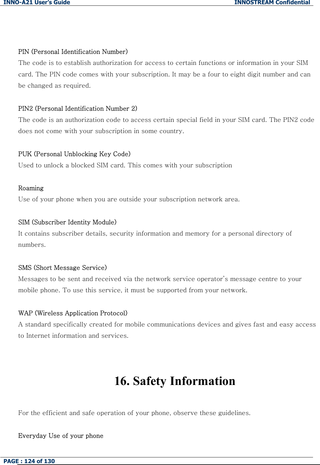 INNO-A21 User&rsquo;s Guide  INNOSTREAM Confidential PAGE : 124 of 130     PIN (Personal Identification Number) The code is to establish authorization for access to certain functions or information in your SIM card. The PIN code comes with your subscription. It may be a four to eight digit number and can be changed as required.  PIN2 (Personal Identification Number 2) The code is an authorization code to access certain special field in your SIM card. The PIN2 code does not come with your subscription in some country.  PUK (Personal Unblocking Key Code) Used to unlock a blocked SIM card. This comes with your subscription  Roaming Use of your phone when you are outside your subscription network area.  SIM (Subscriber Identity Module) It contains subscriber details, security information and memory for a personal directory of numbers.    SMS (Short Message Service) Messages to be sent and received via the network service operator&rsquo;s message centre to your mobile phone. To use this service, it must be supported from your network.  WAP (Wireless Application Protocol) A standard specifically created for mobile communications devices and gives fast and easy access to Internet information and services.   16. Safety Information  For the efficient and safe operation of your phone, observe these guidelines.  Everyday Use of your phone 