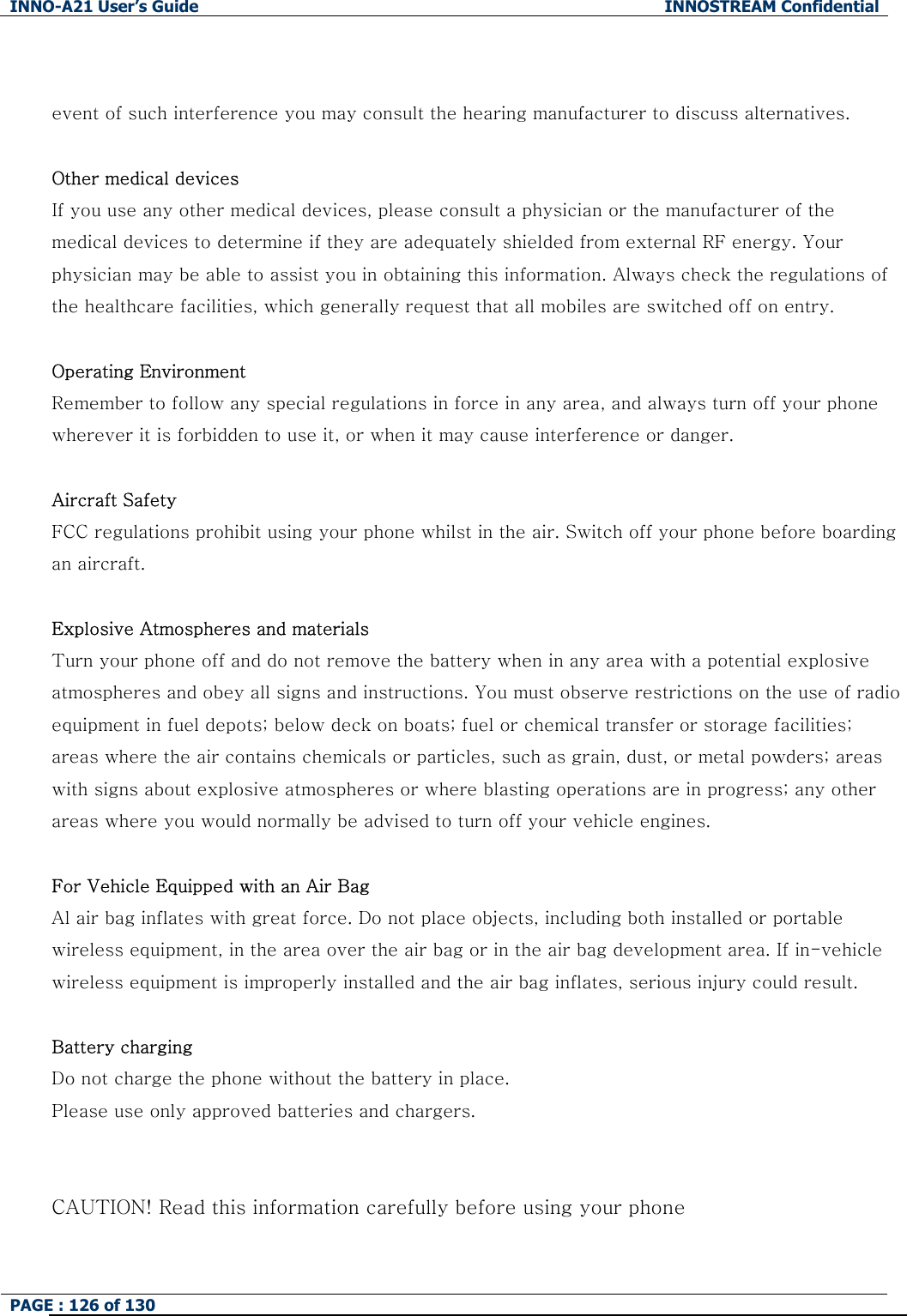 INNO-A21 User&rsquo;s Guide  INNOSTREAM Confidential PAGE : 126 of 130    event of such interference you may consult the hearing manufacturer to discuss alternatives.  Other medical devices If you use any other medical devices, please consult a physician or the manufacturer of the medical devices to determine if they are adequately shielded from external RF energy. Your physician may be able to assist you in obtaining this information. Always check the regulations of the healthcare facilities, which generally request that all mobiles are switched off on entry.  Operating Environment Remember to follow any special regulations in force in any area, and always turn off your phone wherever it is forbidden to use it, or when it may cause interference or danger.  Aircraft Safety FCC regulations prohibit using your phone whilst in the air. Switch off your phone before boarding an aircraft.  Explosive Atmospheres and materials Turn your phone off and do not remove the battery when in any area with a potential explosive atmospheres and obey all signs and instructions. You must observe restrictions on the use of radio equipment in fuel depots; below deck on boats; fuel or chemical transfer or storage facilities; areas where the air contains chemicals or particles, such as grain, dust, or metal powders; areas with signs about explosive atmospheres or where blasting operations are in progress; any other areas where you would normally be advised to turn off your vehicle engines.  For Vehicle Equipped with an Air Bag Al air bag inflates with great force. Do not place objects, including both installed or portable wireless equipment, in the area over the air bag or in the air bag development area. If in-vehicle wireless equipment is improperly installed and the air bag inflates, serious injury could result.  Battery charging Do not charge the phone without the battery in place. Please use only approved batteries and chargers.   CAUTION! Read this information carefully before using your phone  