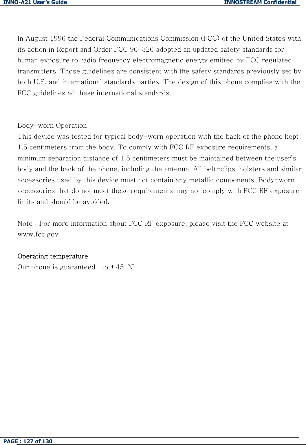 INNO-A21 User&rsquo;s Guide  INNOSTREAM Confidential PAGE : 127 of 130    In August 1996 the Federal Communications Commission (FCC) of the United States with its action in Report and Order FCC 96-326 adopted an updated safety standards for human exposure to radio frequency electromagnetic energy emitted by FCC regulated transmitters. Those guidelines are consistent with the safety standards previously set by both U.S. and international standards parties. The design of this phone complies with the FCC guidelines ad these international standards.   Body-worn Operation This device was tested for typical body-worn operation with the back of the phone kept 1.5 centimeters from the body. To comply with FCC RF exposure requirements, a minimum separation distance of 1.5 centimeters must be maintained between the user&rsquo;s body and the back of the phone, including the antenna. All belt-clips, holsters and similar accessories used by this device must not contain any metallic components. Body-worn accessories that do not meet these requirements may not comply with FCC RF exposure limits and should be avoided.  Note : For more information about FCC RF exposure, please visit the FCC website at www.fcc.gov  Operating temperature Our phone is guaranteed    to +45  &deg;C .        