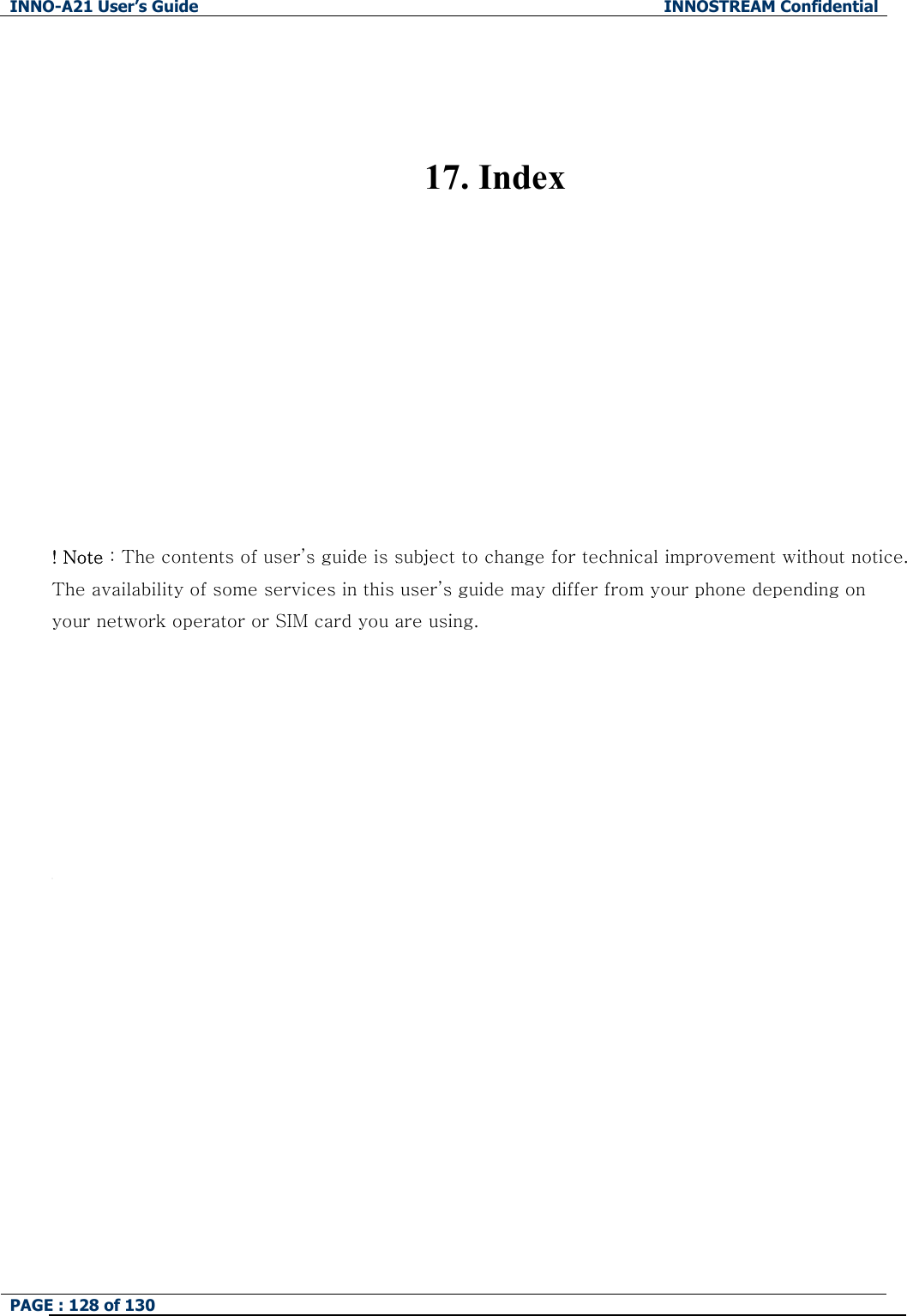 INNO-A21 User&rsquo;s Guide  INNOSTREAM Confidential PAGE : 128 of 130     17. Index           ! Note : The contents of user&rsquo;s guide is subject to change for technical improvement without notice. The availability of some services in this user&rsquo;s guide may differ from your phone depending on your network operator or SIM card you are using.           