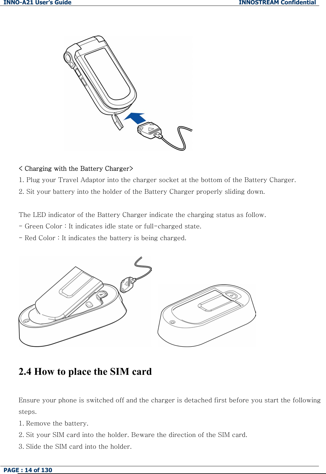 INNO-A21 User&rsquo;s Guide  INNOSTREAM Confidential PAGE : 14 of 130      < Charging with the Battery Charger> 1. Plug your Travel Adaptor into the charger socket at the bottom of the Battery Charger. 2. Sit your battery into the holder of the Battery Charger properly sliding down.   The LED indicator of the Battery Charger indicate the charging status as follow. - Green Color : It indicates idle state or full-charged state. - Red Color : It indicates the battery is being charged.       2.4 How to place the SIM card  Ensure your phone is switched off and the charger is detached first before you start the following steps.   1. Remove the battery. 2. Sit your SIM card into the holder. Beware the direction of the SIM card. 3. Slide the SIM card into the holder. 