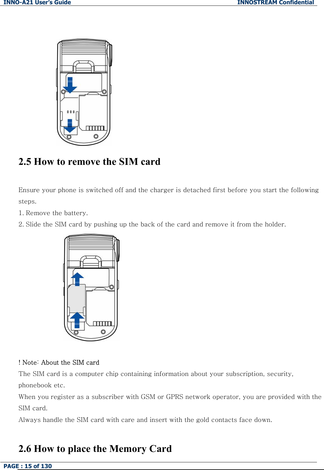 INNO-A21 User&rsquo;s Guide  INNOSTREAM Confidential PAGE : 15 of 130     2.5 How to remove the SIM card  Ensure your phone is switched off and the charger is detached first before you start the following steps.   1. Remove the battery. 2. Slide the SIM card by pushing up the back of the card and remove it from the holder.     ! Note: About the SIM card The SIM card is a computer chip containing information about your subscription, security, phonebook etc. When you register as a subscriber with GSM or GPRS network operator, you are provided with the SIM card. Always handle the SIM card with care and insert with the gold contacts face down.  2.6 How to place the Memory Card 