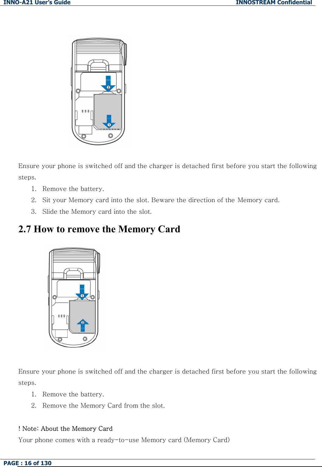 INNO-A21 User&rsquo;s Guide  INNOSTREAM Confidential PAGE : 16 of 130        Ensure your phone is switched off and the charger is detached first before you start the following steps.   1. Remove the battery. 2. Sit your Memory card into the slot. Beware the direction of the Memory card. 3. Slide the Memory card into the slot. 2.7 How to remove the Memory Card         Ensure your phone is switched off and the charger is detached first before you start the following steps.   1. Remove the battery. 2. Remove the Memory Card from the slot.    ! Note: About the Memory Card Your phone comes with a ready-to-use Memory card (Memory Card) 