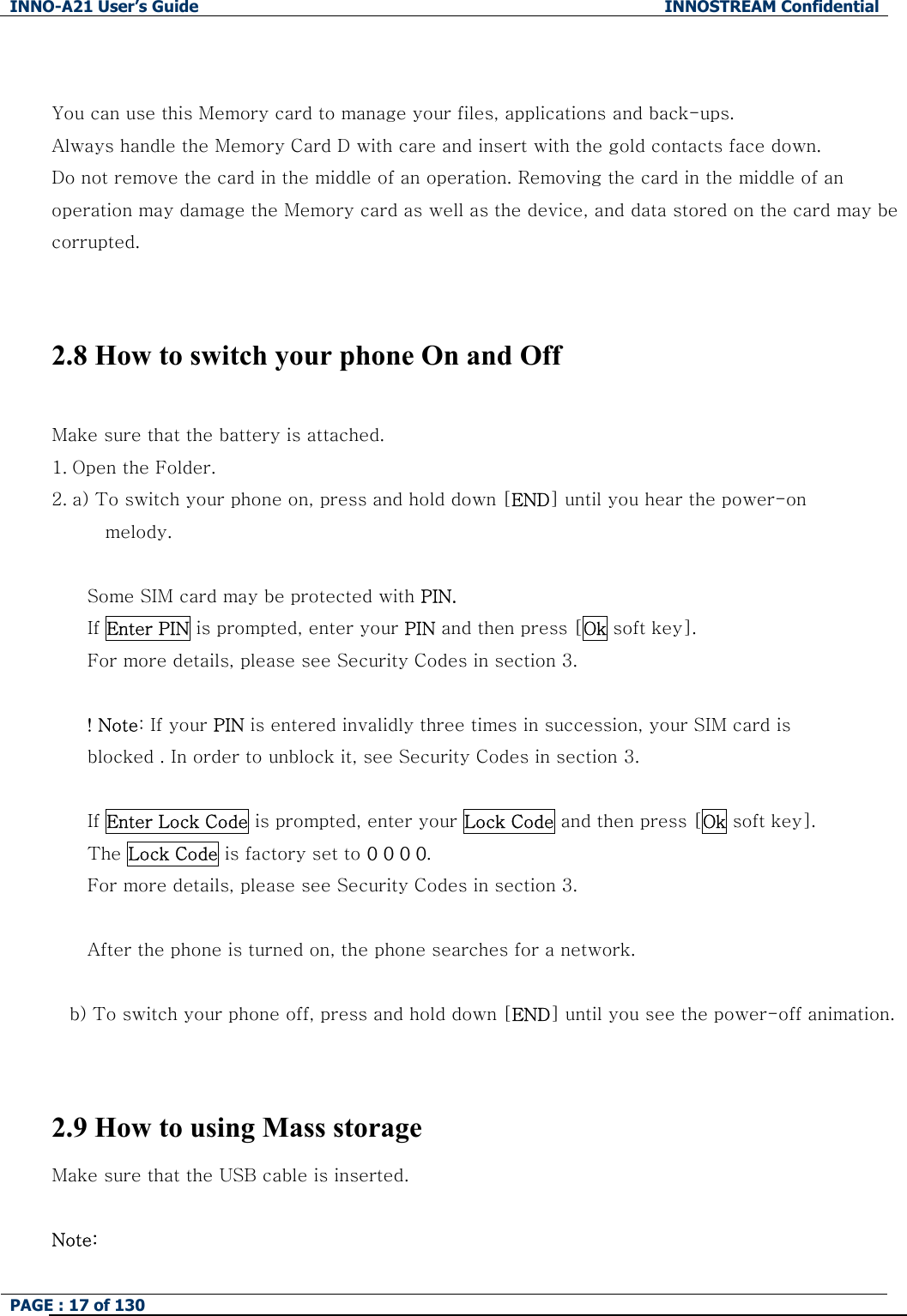 INNO-A21 User&rsquo;s Guide  INNOSTREAM Confidential PAGE : 17 of 130    You can use this Memory card to manage your files, applications and back-ups. Always handle the Memory Card D with care and insert with the gold contacts face down. Do not remove the card in the middle of an operation. Removing the card in the middle of an operation may damage the Memory card as well as the device, and data stored on the card may be corrupted.   2.8 How to switch your phone On and Off  Make sure that the battery is attached. 1. Open the Folder. 2. a) To switch your phone on, press and hold down [END] until you hear the power-on   melody.  Some SIM card may be protected with PIN. If Enter PIN is prompted, enter your PIN and then press [Ok soft key]. For more details, please see Security Codes in section 3.  ! Note: If your PIN is entered invalidly three times in succession, your SIM card is   blocked . In order to unblock it, see Security Codes in section 3.  If Enter Lock Code is prompted, enter your Lock Code and then press [Ok soft key]. The Lock Code is factory set to 0 0 0 0. For more details, please see Security Codes in section 3.  After the phone is turned on, the phone searches for a network.  b) To switch your phone off, press and hold down [END] until you see the power-off animation.  2.9 How to using Mass storage Make sure that the USB cable is inserted.  Note: 