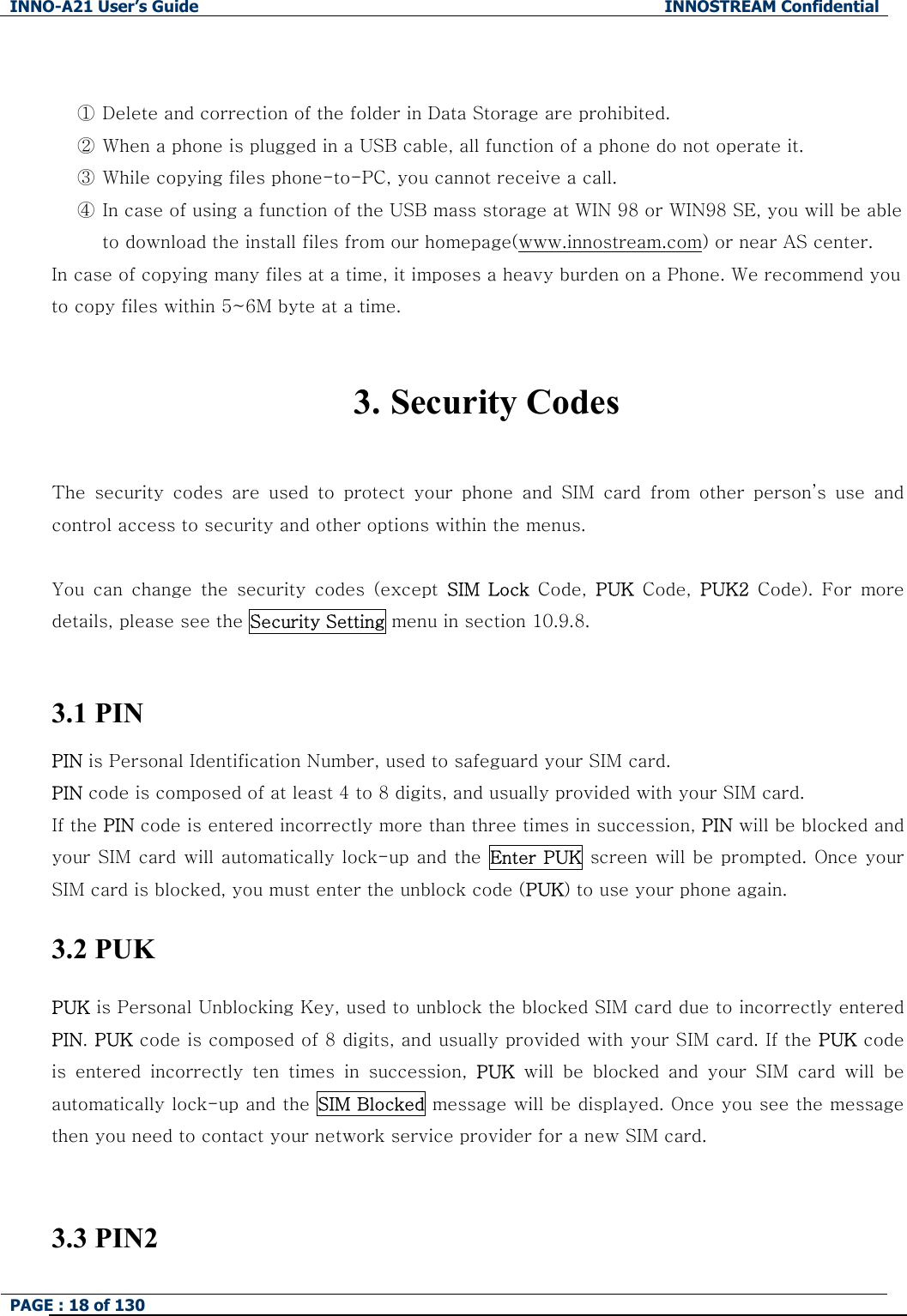 INNO-A21 User&rsquo;s Guide  INNOSTREAM Confidential PAGE : 18 of 130    ① Delete and correction of the folder in Data Storage are prohibited. ② When a phone is plugged in a USB cable, all function of a phone do not operate it. ③ While copying files phone-to-PC, you cannot receive a call. ④ In case of using a function of the USB mass storage at WIN 98 or WIN98 SE, you will be able to download the install files from our homepage(www.innostream.com) or near AS center. In case of copying many files at a time, it imposes a heavy burden on a Phone. We recommend you to copy files within 5~6M byte at a time.  3. Security Codes  The security codes are used to protect your phone and SIM card from other person&rsquo;s use and control access to security and other options within the menus.  You  can  change  the  security  codes  (except  SIM  Lock  Code,  PUK  Code,  PUK2  Code).  For  more details, please see the Security Setting menu in section 10.9.8.  3.1 PIN PIN is Personal Identification Number, used to safeguard your SIM card. PIN code is composed of at least 4 to 8 digits, and usually provided with your SIM card. If the PIN code is entered incorrectly more than three times in succession, PIN will be blocked and your SIM card will automatically lock-up and the Enter PUK screen will be prompted. Once your SIM card is blocked, you must enter the unblock code (PUK) to use your phone again. 3.2 PUK PUK is Personal Unblocking Key, used to unblock the blocked SIM card due to incorrectly entered PIN. PUK code is composed of 8 digits, and usually provided with your SIM card. If the PUK code is  entered  incorrectly  ten  times  in  succession,  PUK will be blocked and your SIM card will be automatically lock-up and the SIM Blocked message will be displayed. Once you see the message then you need to contact your network service provider for a new SIM card.  3.3 PIN2  