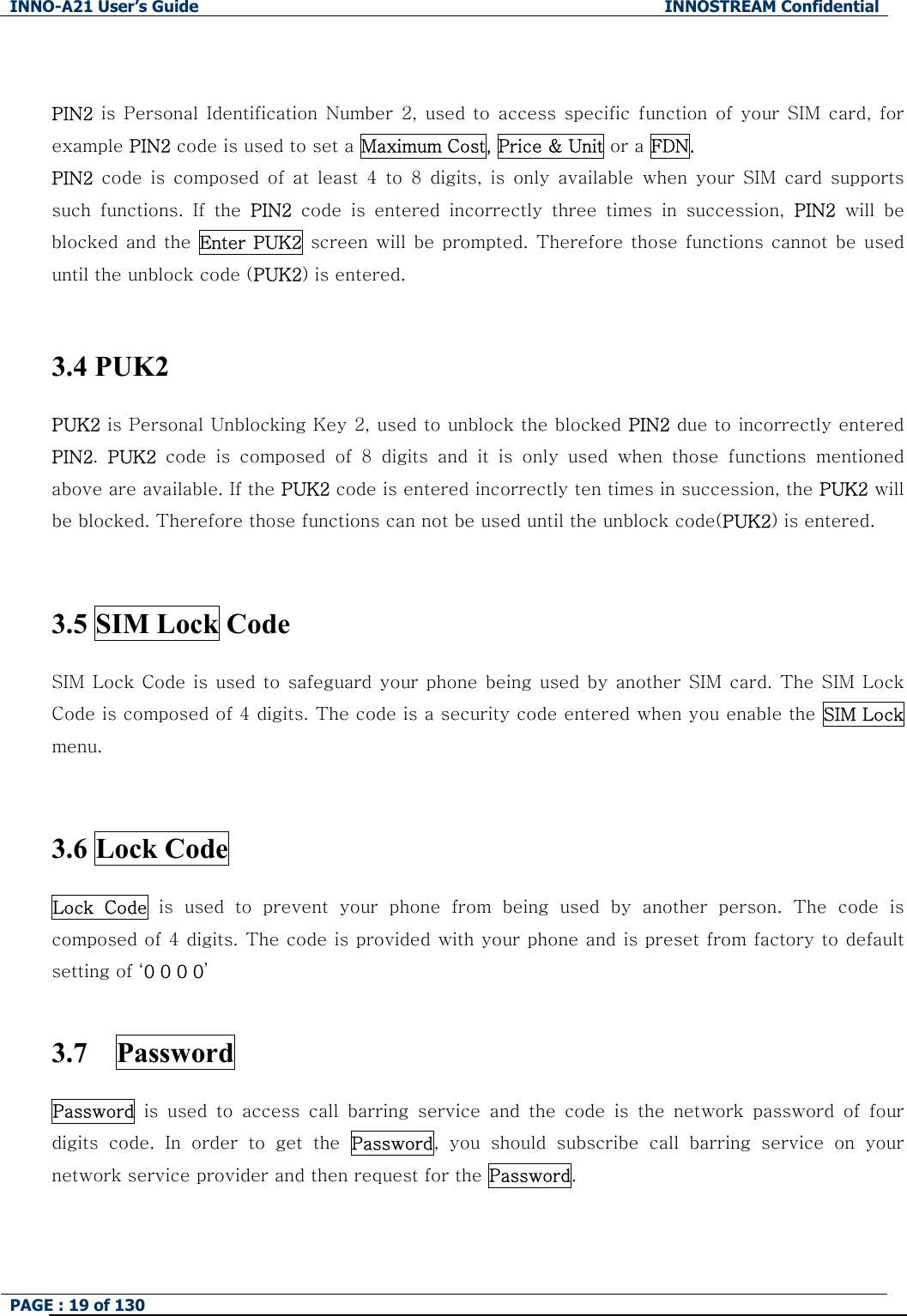 INNO-A21 User&rsquo;s Guide  INNOSTREAM Confidential PAGE : 19 of 130    PIN2  is  Personal Identification  Number 2,  used to  access specific  function  of  your  SIM  card,  for example PIN2 code is used to set a Maximum Cost, Price &amp; Unit or a FDN. PIN2  code  is  composed  of  at  least  4  to  8  digits,  is  only  available  when  your  SIM  card  supports such  functions.  If  the  PIN2  code  is  entered  incorrectly  three  times  in  succession,  PIN2  will  be blocked  and  the  Enter PUK2 screen will be prompted. Therefore those functions cannot be used until the unblock code (PUK2) is entered.  3.4 PUK2  PUK2 is Personal Unblocking Key 2, used to unblock the blocked PIN2 due to incorrectly entered PIN2.  PUK2 code is composed of 8 digits and it is only used when those functions  mentioned above are available. If the PUK2 code is entered incorrectly ten times in succession, the PUK2 will be blocked. Therefore those functions can not be used until the unblock code(PUK2) is entered.  3.5 SIM Lock Code   SIM Lock Code is used to safeguard your phone being used by another SIM card. The SIM Lock Code is composed of 4 digits. The code is a security code entered when you enable the SIM Lock menu.    3.6 Lock Code  Lock  Code  is  used  to  prevent  your  phone  from  being  used  by  another  person. The code is composed of 4 digits. The code is provided with your phone and is preset from factory to default setting of &lsquo;0 0 0 0&rsquo;  3.7  Password Password is used to access call barring service and the code is the network  password  of  four digits  code.  In  order  to  get  the  Password,  you  should  subscribe  call  barring  service  on  your network service provider and then request for the Password. 