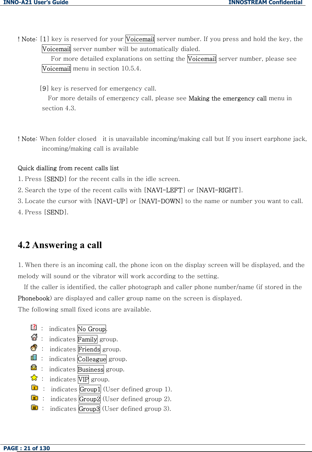 INNO-A21 User&rsquo;s Guide  INNOSTREAM Confidential PAGE : 21 of 130    ! Note: [1] key is reserved for your Voicemail server number. If you press and hold the key, the Voicemail server number will be automatically dialed.            For more detailed explanations on setting the Voicemail server number, please see Voicemail menu in section 10.5.4.              [9] key is reserved for emergency call.           For more details of emergency call, please see Making the emergency call menu in section 4.3.   ! Note: When folder closed    it is unavailable incoming/making call but If you insert earphone jack, incoming/making call is available  Quick dialling from recent calls list 1. Press [SEND] for the recent calls in the idle screen. 2. Search the type of the recent calls with [NAVI-LEFT] or [NAVI-RIGHT]. 3. Locate the cursor with [NAVI-UP] or [NAVI-DOWN] to the name or number you want to call. 4. Press [SEND].  4.2 Answering a call 1. When there is an incoming call, the phone icon on the display screen will be displayed, and the melody will sound or the vibrator will work according to the setting. If the caller is identified, the caller photograph and caller phone number/name (if stored in the Phonebook) are displayed and caller group name on the screen is displayed. The following small fixed icons are available.   :  indicates No Group.       :  indicates Family group.       :  indicates Friends group.  :  indicates Colleague group.       :  indicates Business group.  :  indicates VIP group.    :  indicates Group1 (User defined group 1).  :  indicates Group2 (User defined group 2).  :  indicates Group3 (User defined group 3).   