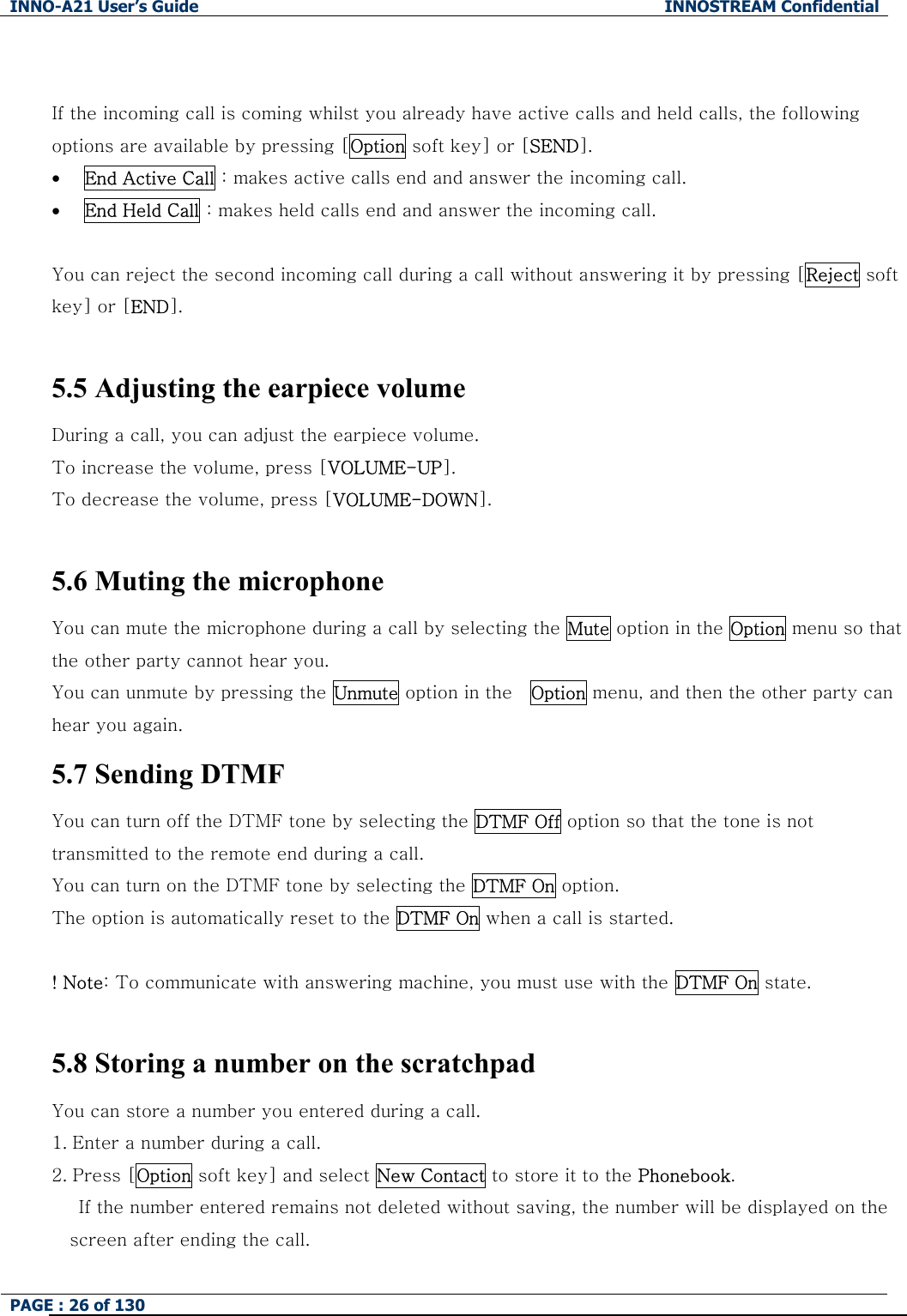 INNO-A21 User&rsquo;s Guide  INNOSTREAM Confidential PAGE : 26 of 130    If the incoming call is coming whilst you already have active calls and held calls, the following options are available by pressing [Option soft key] or [SEND]. &bull; End Active Call : makes active calls end and answer the incoming call. &bull; End Held Call : makes held calls end and answer the incoming call.  You can reject the second incoming call during a call without answering it by pressing [Reject soft key] or [END].  5.5 Adjusting the earpiece volume During a call, you can adjust the earpiece volume. To increase the volume, press [VOLUME-UP]. To decrease the volume, press [VOLUME-DOWN].    5.6 Muting the microphone You can mute the microphone during a call by selecting the Mute option in the Option menu so that the other party cannot hear you.   You can unmute by pressing the Unmute option in the    Option menu, and then the other party can hear you again. 5.7 Sending DTMF You can turn off the DTMF tone by selecting the DTMF Off option so that the tone is not transmitted to the remote end during a call. You can turn on the DTMF tone by selecting the DTMF On option. The option is automatically reset to the DTMF On when a call is started.  ! Note: To communicate with answering machine, you must use with the DTMF On state.  5.8 Storing a number on the scratchpad You can store a number you entered during a call.   1. Enter a number during a call. 2. Press [Option soft key] and select New Contact to store it to the Phonebook.       If the number entered remains not deleted without saving, the number will be displayed on the screen after ending the call. 