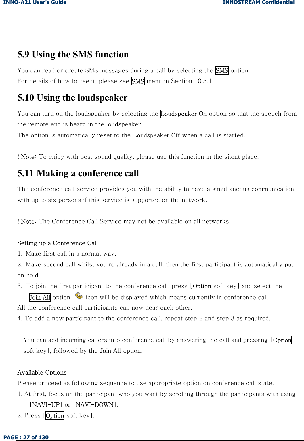 INNO-A21 User&rsquo;s Guide  INNOSTREAM Confidential PAGE : 27 of 130     5.9 Using the SMS function You can read or create SMS messages during a call by selecting the SMS option. For details of how to use it, please see SMS menu in Section 10.5.1. 5.10 Using the loudspeaker You can turn on the loudspeaker by selecting the Loudspeaker On option so that the speech from the remote end is heard in the loudspeaker. The option is automatically reset to the Loudspeaker Off when a call is started.  ! Note: To enjoy with best sound quality, please use this function in the silent place. 5.11 Making a conference call The conference call service provides you with the ability to have a simultaneous communication with up to six persons if this service is supported on the network.  ! Note: The Conference Call Service may not be available on all networks.  Setting up a Conference Call 1.   Make first call in a normal way. 2.   Make second call whilst you&rsquo;re already in a call, then the first participant is automatically put               on hold. 3.   To join the first participant to the conference call, press [Option soft key] and select the     Join All option.    icon will be displayed which means currently in conference call. All the conference call participants can now hear each other. 4. To add a new participant to the conference call, repeat step 2 and step 3 as required.  You can add incoming callers into conference call by answering the call and pressing [Option soft key], followed by the Join All option.  Available Options Please proceed as following sequence to use appropriate option on conference call state. 1. At first, focus on the participant who you want by scrolling through the participants with using     [NAVI-UP] or [NAVI-DOWN].   2. Press [Option soft key]. 