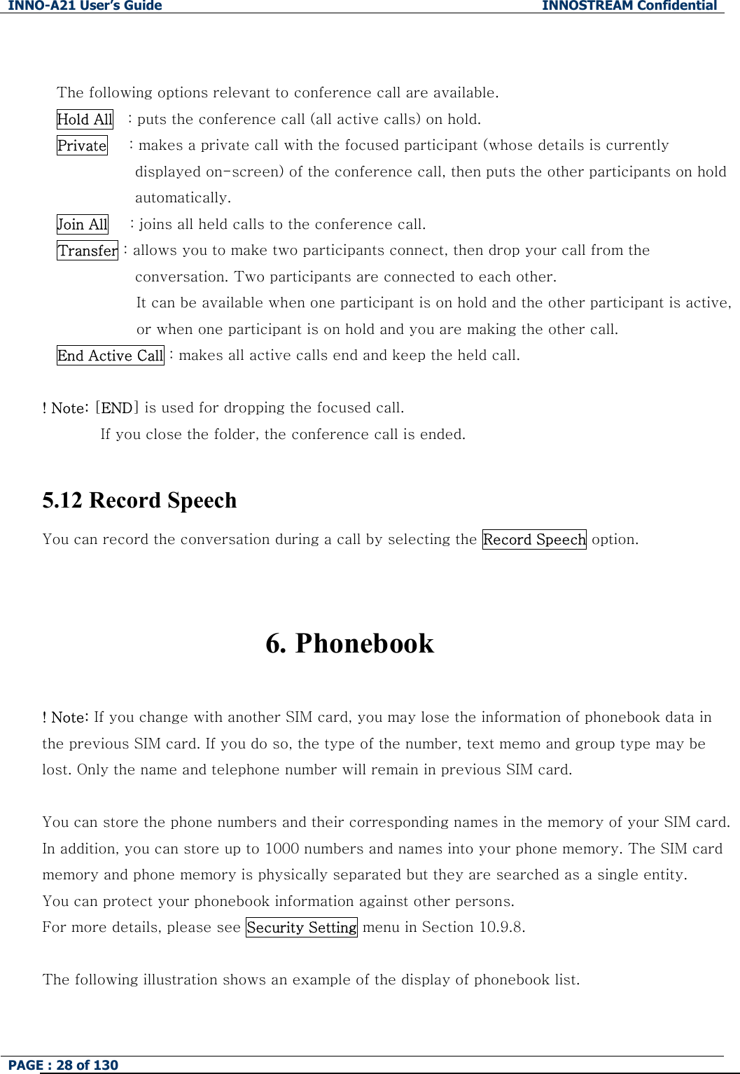 INNO-A21 User&rsquo;s Guide  INNOSTREAM Confidential PAGE : 28 of 130    The following options relevant to conference call are available. Hold All    : puts the conference call (all active calls) on hold. Private      : makes a private call with the focused participant (whose details is currently displayed on-screen) of the conference call, then puts the other participants on hold automatically. Join All   : joins all held calls to the conference call. Transfer : allows you to make two participants connect, then drop your call from the conversation. Two participants are connected to each other. It can be available when one participant is on hold and the other participant is active, or when one participant is on hold and you are making the other call. End Active Call : makes all active calls end and keep the held call.  ! Note: [END] is used for dropping the focused call. If you close the folder, the conference call is ended.  5.12 Record Speech You can record the conversation during a call by selecting the Record Speech option.   6. Phonebook  ! Note: If you change with another SIM card, you may lose the information of phonebook data in the previous SIM card. If you do so, the type of the number, text memo and group type may be lost. Only the name and telephone number will remain in previous SIM card.  You can store the phone numbers and their corresponding names in the memory of your SIM card. In addition, you can store up to 1000 numbers and names into your phone memory. The SIM card memory and phone memory is physically separated but they are searched as a single entity. You can protect your phonebook information against other persons. For more details, please see Security Setting menu in Section 10.9.8.  The following illustration shows an example of the display of phonebook list. 