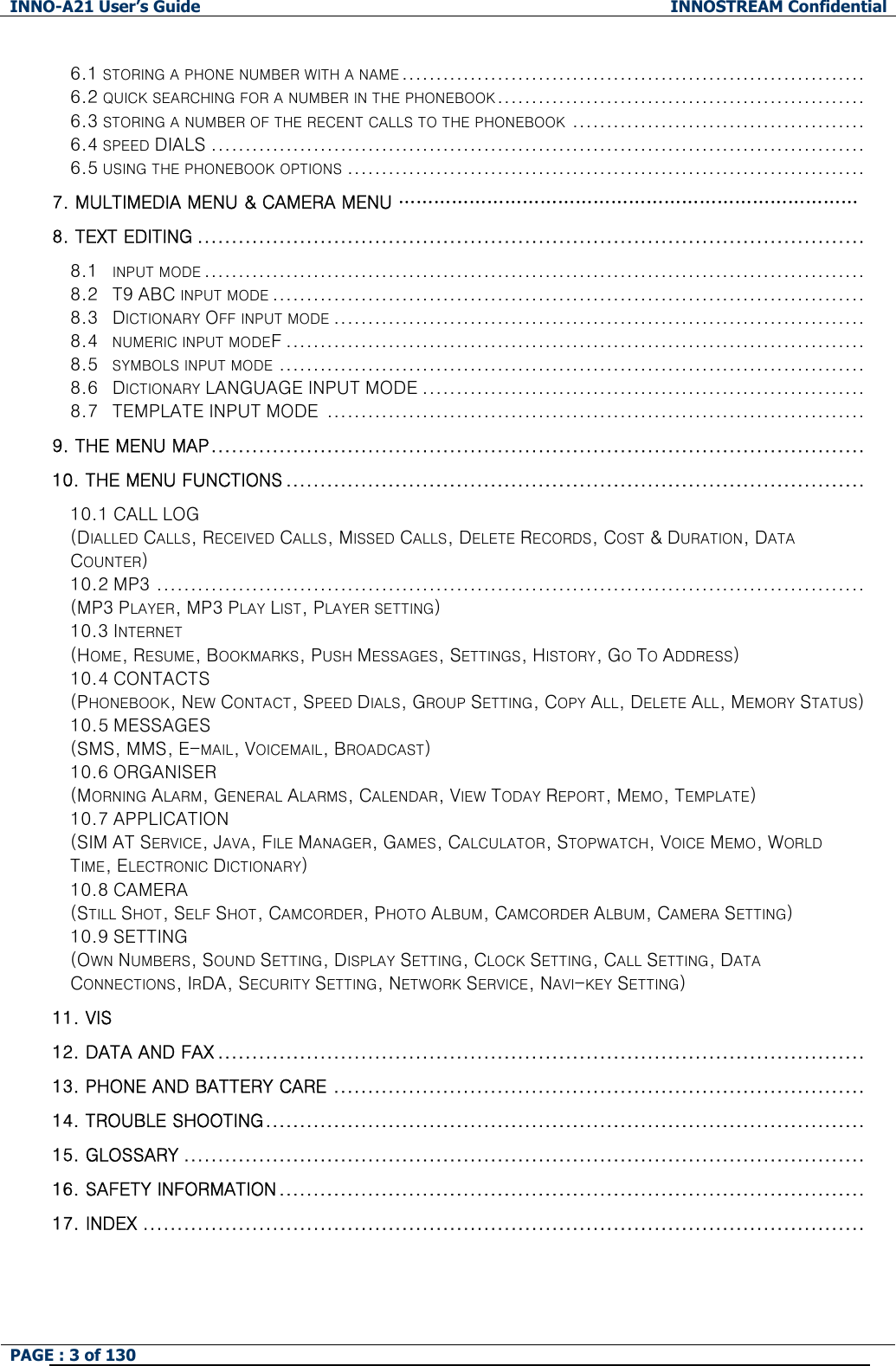 INNO-A21 User&rsquo;s Guide  INNOSTREAM Confidential PAGE : 3 of 130    6.1 STORING A PHONE NUMBER WITH A NAME .................................................................... 6.2 QUICK SEARCHING FOR A NUMBER IN THE PHONEBOOK...................................................... 6.3 STORING A NUMBER OF THE RECENT CALLS TO THE PHONEBOOK ........................................... 6.4 SPEED DIALS ................................................................................................ 6.5 USING THE PHONEBOOK OPTIONS ............................................................................ 7. MULTIMEDIA MENU &amp; CAMERA MENU &hellip;&hellip;&hellip;&hellip;&hellip;&hellip;&hellip;&hellip;&hellip;&hellip;&hellip;&hellip;&hellip;&hellip;&hellip;&hellip;&hellip;&hellip;&hellip;&hellip;&hellip;&hellip;&hellip;&hellip;&hellip;&hellip; 8. TEXT EDITING ..................................................................................................  8.1  INPUT MODE.................................................................................................  8.2  T9 ABC INPUT MODE .......................................................................................  8.3  DICTIONARY OFF INPUT MODE .............................................................................. 8.4    NUMERIC INPUT MODEF .....................................................................................  8.5    SYMBOLS INPUT MODE ...................................................................................... 8.6  DICTIONARY LANGUAGE INPUT MODE .................................................................  8.7  TEMPLATE INPUT MODE ...............................................................................  9. THE MENU MAP................................................................................................   10. THE MENU FUNCTIONS ..................................................................................... 10.1 CALL LOG (DIALLED CALLS, RECEIVED CALLS, MISSED CALLS, DELETE RECORDS, COST &amp; DURATION, DATA COUNTER)  10.2 MP3 ........................................................................................................ (MP3 PLAYER, MP3 PLAY LIST, PLAYER SETTING)  10.3 INTERNET (HOME, RESUME, BOOKMARKS, PUSH MESSAGES, SETTINGS, HISTORY, GO TO ADDRESS) 10.4 CONTACTS (PHONEBOOK, NEW CONTACT, SPEED DIALS, GROUP SETTING, COPY ALL, DELETE ALL, MEMORY STATUS) 10.5 MESSAGES (SMS, MMS, E-MAIL, VOICEMAIL, BROADCAST) 10.6 ORGANISER (MORNING ALARM, GENERAL ALARMS, CALENDAR, VIEW TODAY REPORT, MEMO, TEMPLATE) 10.7 APPLICATION (SIM AT SERVICE, JAVA, FILE MANAGER, GAMES, CALCULATOR, STOPWATCH, VOICE MEMO, WORLD TIME, ELECTRONIC DICTIONARY) 10.8 CAMERA (STILL SHOT, SELF SHOT, CAMCORDER, PHOTO ALBUM, CAMCORDER ALBUM, CAMERA SETTING) 10.9 SETTING (OWN NUMBERS, SOUND SETTING, DISPLAY SETTING, CLOCK SETTING, CALL SETTING, DATA CONNECTIONS, IRDA, SECURITY SETTING, NETWORK SERVICE, NAVI-KEY SETTING)  11. VIS 12. DATA AND FAX ...............................................................................................   13. PHONE AND BATTERY CARE ..............................................................................   14. TROUBLE SHOOTING........................................................................................   15. GLOSSARY ....................................................................................................   16. SAFETY INFORMATION...................................................................................... 17. INDEX ..........................................................................................................  