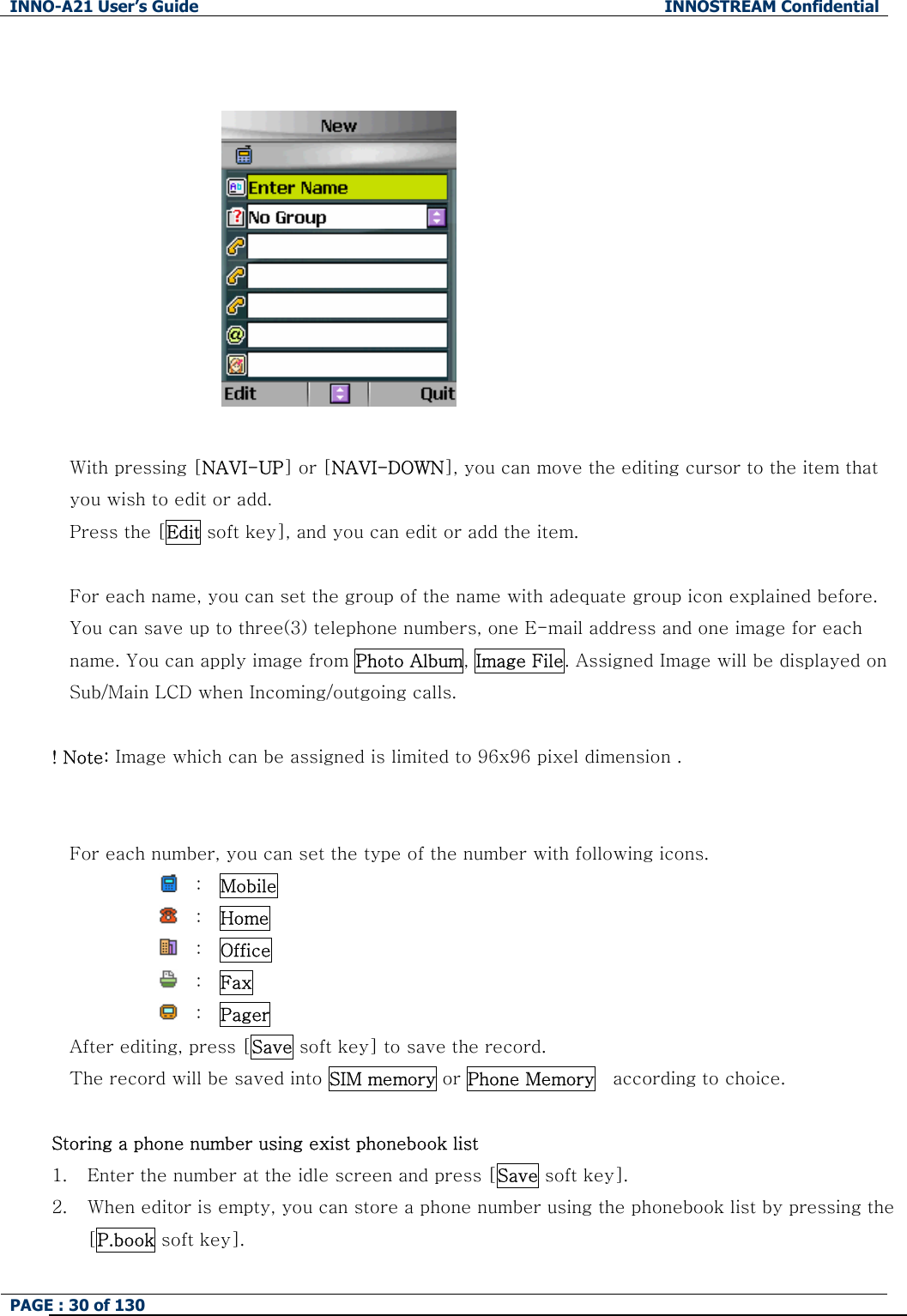 INNO-A21 User&rsquo;s Guide  INNOSTREAM Confidential PAGE : 30 of 130                          With pressing [NAVI-UP] or [NAVI-DOWN], you can move the editing cursor to the item that you wish to edit or add.   Press the [Edit soft key], and you can edit or add the item.  For each name, you can set the group of the name with adequate group icon explained before. You can save up to three(3) telephone numbers, one E-mail address and one image for each name. You can apply image from Photo Album, Image File. Assigned Image will be displayed on Sub/Main LCD when Incoming/outgoing calls.  ! Note: Image which can be assigned is limited to 96x96 pixel dimension .   For each number, you can set the type of the number with following icons.   :  Mobile               :  Home              :  Office               :  Fax              :  Pager  After editing, press [Save soft key] to save the record. The record will be saved into SIM memory or Phone Memory  according to choice.   Storing a phone number using exist phonebook list 1. Enter the number at the idle screen and press [Save soft key]. 2. When editor is empty, you can store a phone number using the phonebook list by pressing the [P.book soft key]. 