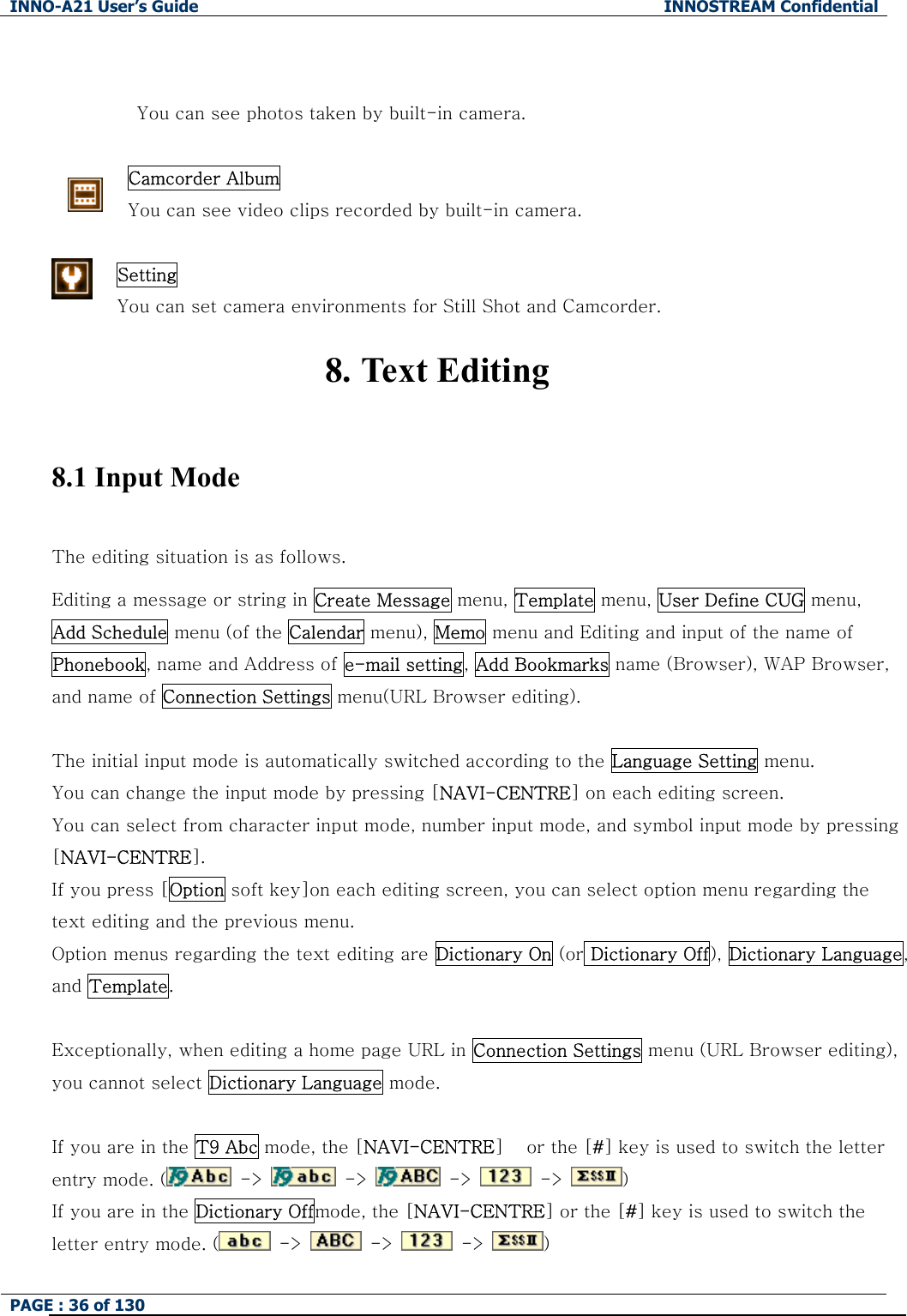 INNO-A21 User&rsquo;s Guide  INNOSTREAM Confidential PAGE : 36 of 130      You can see photos taken by built-in camera.  Camcorder Album  You can see video clips recorded by built-in camera.  Setting  You can set camera environments for Still Shot and Camcorder. 8. Text Editing  8.1 Input Mode  The editing situation is as follows. Editing a message or string in Create Message menu, Template menu, User Define CUG menu,   Add Schedule menu (of the Calendar menu), Memo menu and Editing and input of the name of  Phonebook, name and Address of e-mail setting, Add Bookmarks name (Browser), WAP Browser, and name of Connection Settings menu(URL Browser editing).  The initial input mode is automatically switched according to the Language Setting menu. You can change the input mode by pressing [NAVI-CENTRE] on each editing screen. You can select from character input mode, number input mode, and symbol input mode by pressing [NAVI-CENTRE]. If you press [Option soft key]on each editing screen, you can select option menu regarding the text editing and the previous menu. Option menus regarding the text editing are Dictionary On (or Dictionary Off), Dictionary Language, and Template.  Exceptionally, when editing a home page URL in Connection Settings menu (URL Browser editing), you cannot select Dictionary Language mode.  If you are in the T9 Abc mode, the [NAVI-CENTRE]  or the [#] key is used to switch the letter entry mode. (   ->    ->   ->    ->  )   If you are in the Dictionary Offmode, the [NAVI-CENTRE] or the [#] key is used to switch the letter entry mode. (   ->    ->    ->  ) 