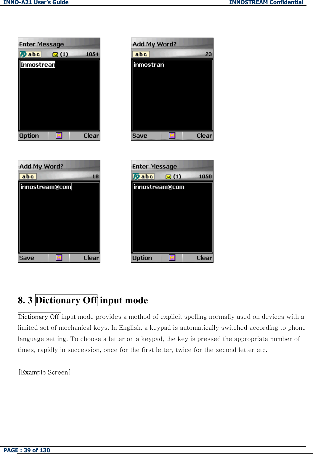 INNO-A21 User&rsquo;s Guide  INNOSTREAM Confidential PAGE : 39 of 130                               8. 3 Dictionary Off input mode Dictionary Off input mode provides a method of explicit spelling normally used on devices with a limited set of mechanical keys. In English, a keypad is automatically switched according to phone language setting. To choose a letter on a keypad, the key is pressed the appropriate number of times, rapidly in succession, once for the first letter, twice for the second letter etc.  [Example Screen]   