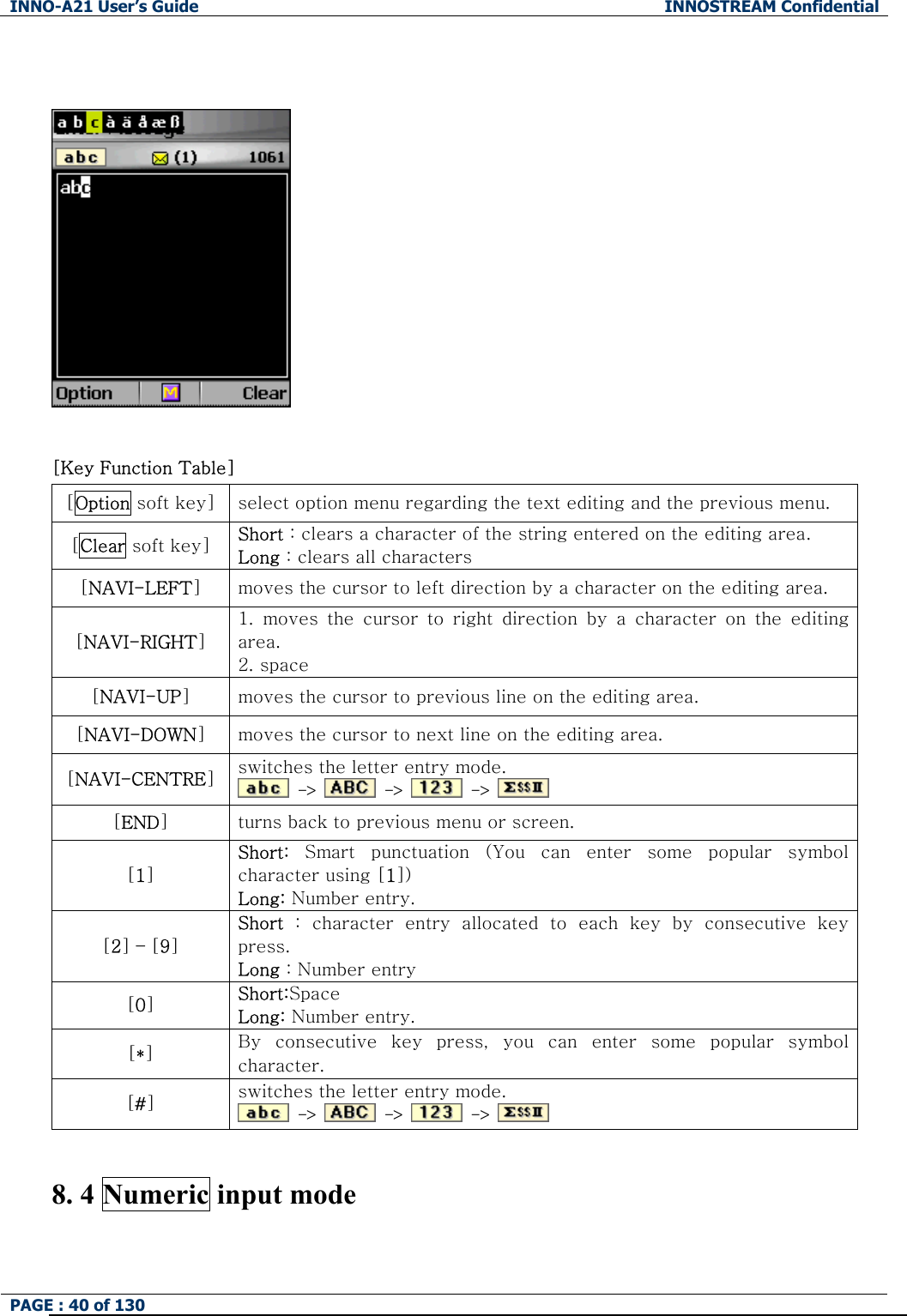 INNO-A21 User&rsquo;s Guide  INNOSTREAM Confidential PAGE : 40 of 130      [Key Function Table]   [Option soft key]  select option menu regarding the text editing and the previous menu. [Clear soft key]  Short : clears a character of the string entered on the editing area. Long : clears all characters [NAVI-LEFT] moves the cursor to left direction by a character on the editing area. [NAVI-RIGHT] 1. moves the cursor to right direction by a character on the editing area. 2. space [NAVI-UP] moves the cursor to previous line on the editing area. [NAVI-DOWN] moves the cursor to next line on the editing area. [NAVI-CENTRE] switches the letter entry mode.  ->   ->   ->   [END] turns back to previous menu or screen. [1] Short:  Smart  punctuation  (You  can  enter  some  popular  symbol character using [1]) Long: Number entry. [2] &ndash; [9] Short  :  character  entry  allocated  to  each  key  by  consecutive  key press. Long : Number entry [0] Short:Space   Long: Number entry. [*] By  consecutive  key  press,  you  can  enter  some  popular  symbol character. [#] switches the letter entry mode.  ->   ->   ->    8. 4 Numeric input mode 