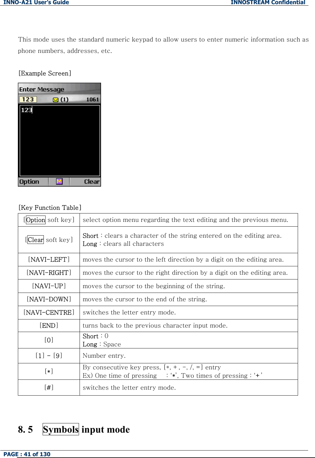 INNO-A21 User&rsquo;s Guide  INNOSTREAM Confidential PAGE : 41 of 130    This mode uses the standard numeric keypad to allow users to enter numeric information such as phone numbers, addresses, etc.  [Example Screen]     [Key Function Table] [Option soft key]  select option menu regarding the text editing and the previous menu. [Clear soft key]  Short : clears a character of the string entered on the editing area. Long : clears all characters [NAVI-LEFT] moves the cursor to the left direction by a digit on the editing area. [NAVI-RIGHT] moves the cursor to the right direction by a digit on the editing area. [NAVI-UP] moves the cursor to the beginning of the string. [NAVI-DOWN] moves the cursor to the end of the string. [NAVI-CENTRE] switches the letter entry mode. [END] turns back to the previous character input mode. [0] Short : 0 Long : Space [1] - [9] Number entry. [*] By consecutive key press, [*, +, -, /, =] entry Ex) One time of pressing   : &lsquo;*&rsquo;, Two times of pressing : &lsquo;+&rsquo; [#] switches the letter entry mode.   8. 5    Symbols input mode 