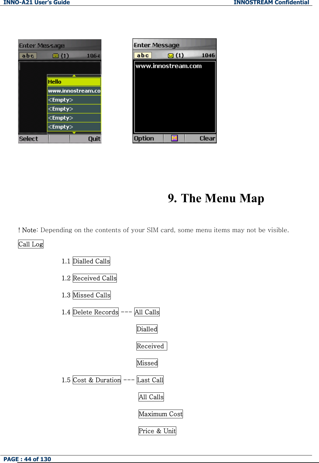 INNO-A21 User&rsquo;s Guide  INNOSTREAM Confidential PAGE : 44 of 130                   9. The Menu Map  ! Note: Depending on the contents of your SIM card, some menu items may not be visible. Call Log               1.1 Dialled Calls 1.2 Received Calls 1.3 Missed Calls 1.4 Delete Records --- All Calls Dialled Received   Missed 1.5 Cost &amp; Duration --- Last Call                                        All Calls                                        Maximum Cost                                        Price &amp; Unit 