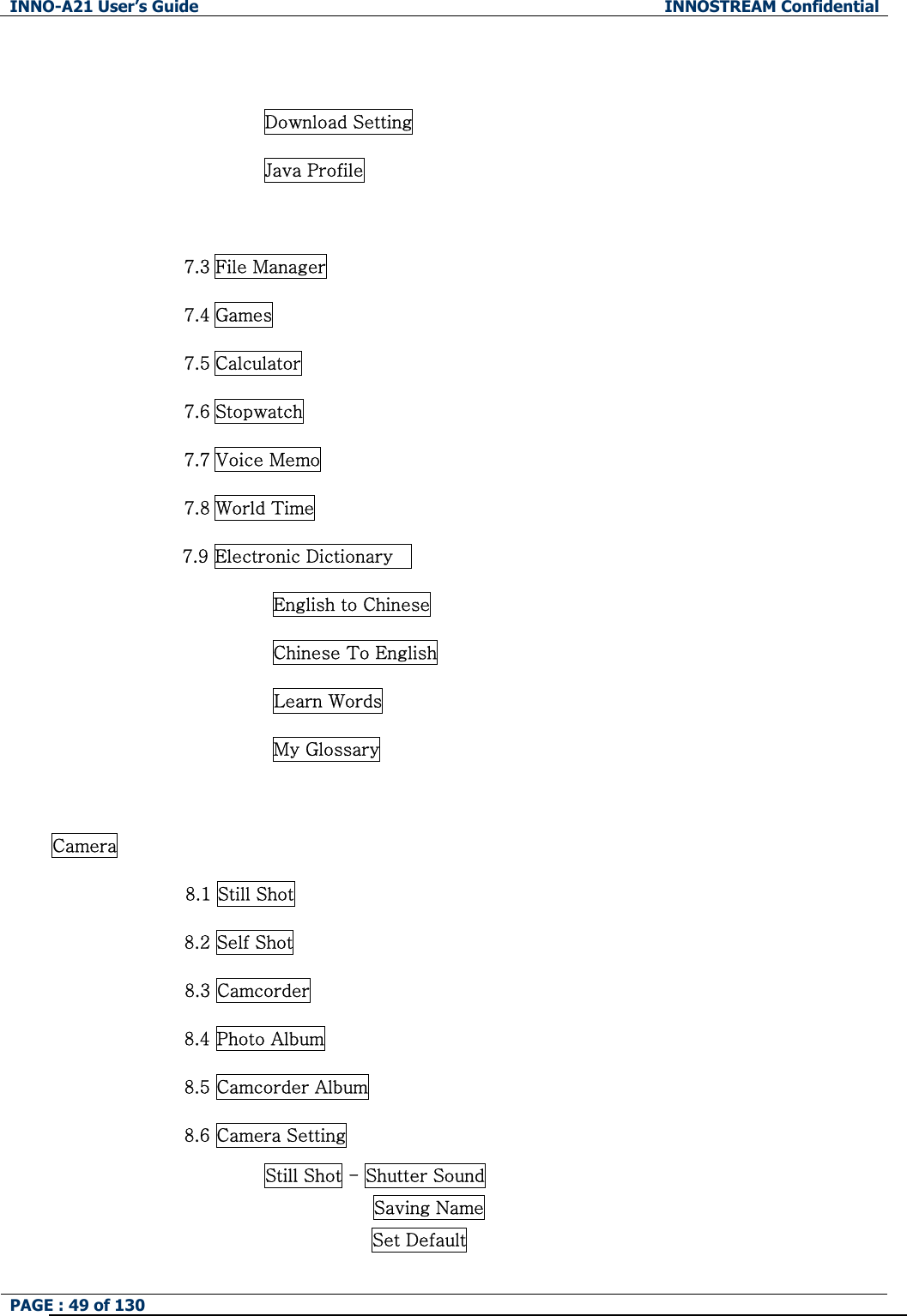 INNO-A21 User&rsquo;s Guide  INNOSTREAM Confidential PAGE : 49 of 130    Download Setting Java Profile  7.3 File Manager 7.4 Games 7.5 Calculator 7.6 Stopwatch 7.7 Voice Memo 7.8 World Time 7.9 Electronic Dictionary     English to Chinese Chinese To English Learn Words   My Glossary  Camera 8.1 Still Shot 8.2 Self Shot 8.3 Camcorder 8.4 Photo Album 8.5 Camcorder Album 8.6 Camera Setting Still Shot - Shutter Sound Saving Name Set Default 