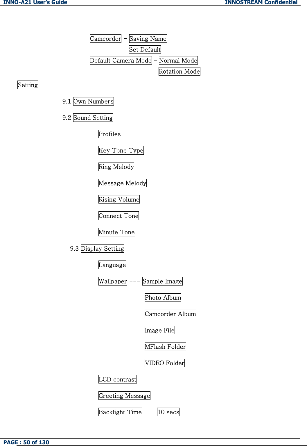 INNO-A21 User&rsquo;s Guide  INNOSTREAM Confidential PAGE : 50 of 130    Camcorder - Saving Name Set Default Default Camera Mode &ndash; Normal Mode Rotation Mode Setting 9.1 Own Numbers 9.2 Sound Setting Profiles Key Tone Type Ring Melody Message Melody Rising Volume Connect Tone Minute Tone                9.3 Display Setting Language Wallpaper --- Sample Image Photo Album Camcorder Album Image File MFlash Folder VIDEO Folder LCD contrast Greeting Message Backlight Time --- 10 secs 