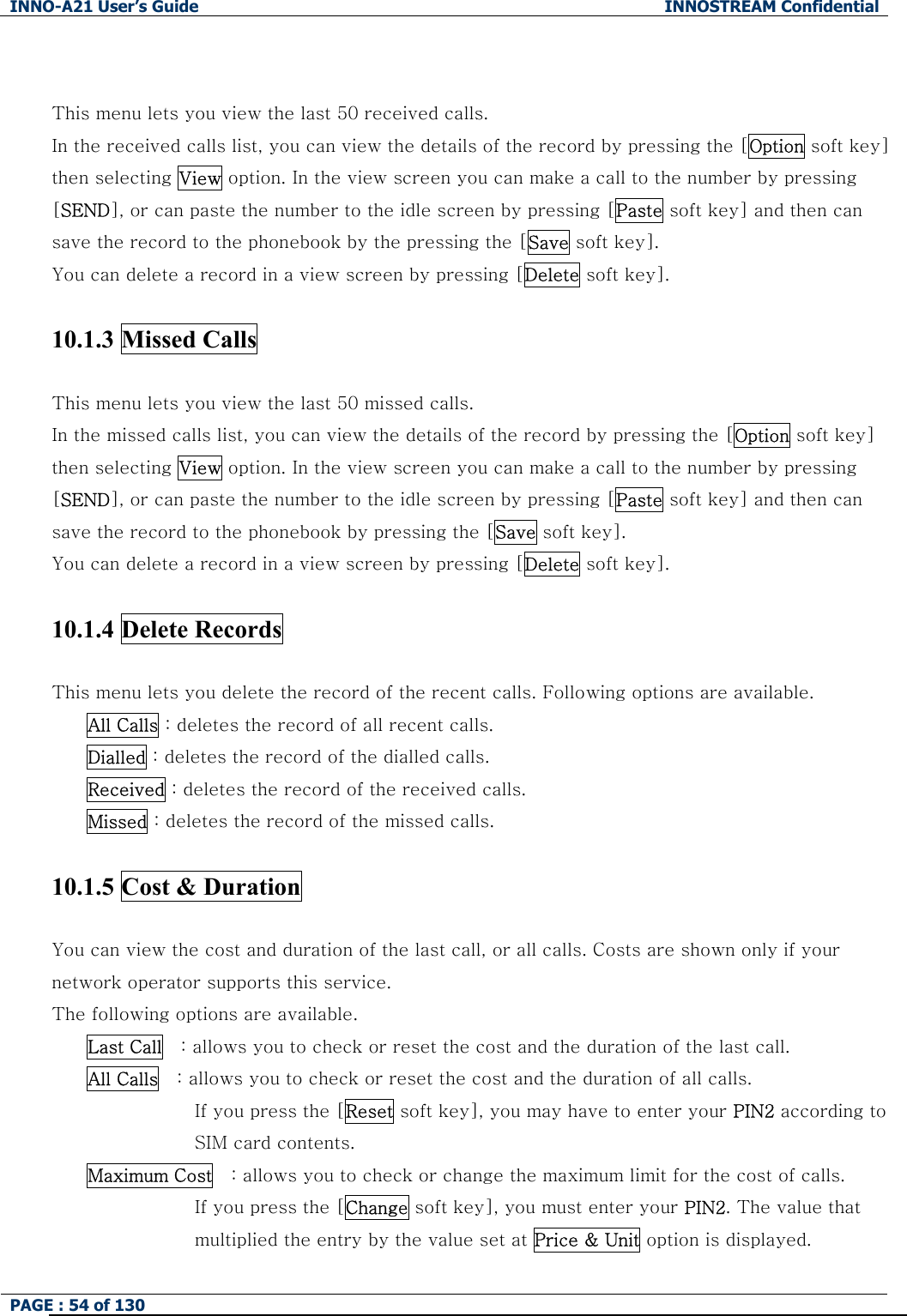 INNO-A21 User&rsquo;s Guide  INNOSTREAM Confidential PAGE : 54 of 130    This menu lets you view the last 50 received calls. In the received calls list, you can view the details of the record by pressing the [Option soft key] then selecting View option. In the view screen you can make a call to the number by pressing [SEND], or can paste the number to the idle screen by pressing [Paste soft key] and then can save the record to the phonebook by the pressing the [Save soft key]. You can delete a record in a view screen by pressing [Delete soft key].  10.1.3 Missed Calls     This menu lets you view the last 50 missed calls. In the missed calls list, you can view the details of the record by pressing the [Option soft key] then selecting View option. In the view screen you can make a call to the number by pressing [SEND], or can paste the number to the idle screen by pressing [Paste soft key] and then can save the record to the phonebook by pressing the [Save soft key]. You can delete a record in a view screen by pressing [Delete soft key].  10.1.4 Delete Records    This menu lets you delete the record of the recent calls. Following options are available. All Calls : deletes the record of all recent calls. Dialled : deletes the record of the dialled calls. Received : deletes the record of the received calls. Missed : deletes the record of the missed calls.  10.1.5 Cost &amp; Duration      You can view the cost and duration of the last call, or all calls. Costs are shown only if your network operator supports this service. The following options are available. Last Call    : allows you to check or reset the cost and the duration of the last call. All Calls    : allows you to check or reset the cost and the duration of all calls.   If you press the [Reset soft key], you may have to enter your PIN2 according to SIM card contents. Maximum Cost    : allows you to check or change the maximum limit for the cost of calls.   If you press the [Change soft key], you must enter your PIN2. The value that   multiplied the entry by the value set at Price &amp; Unit option is displayed. 