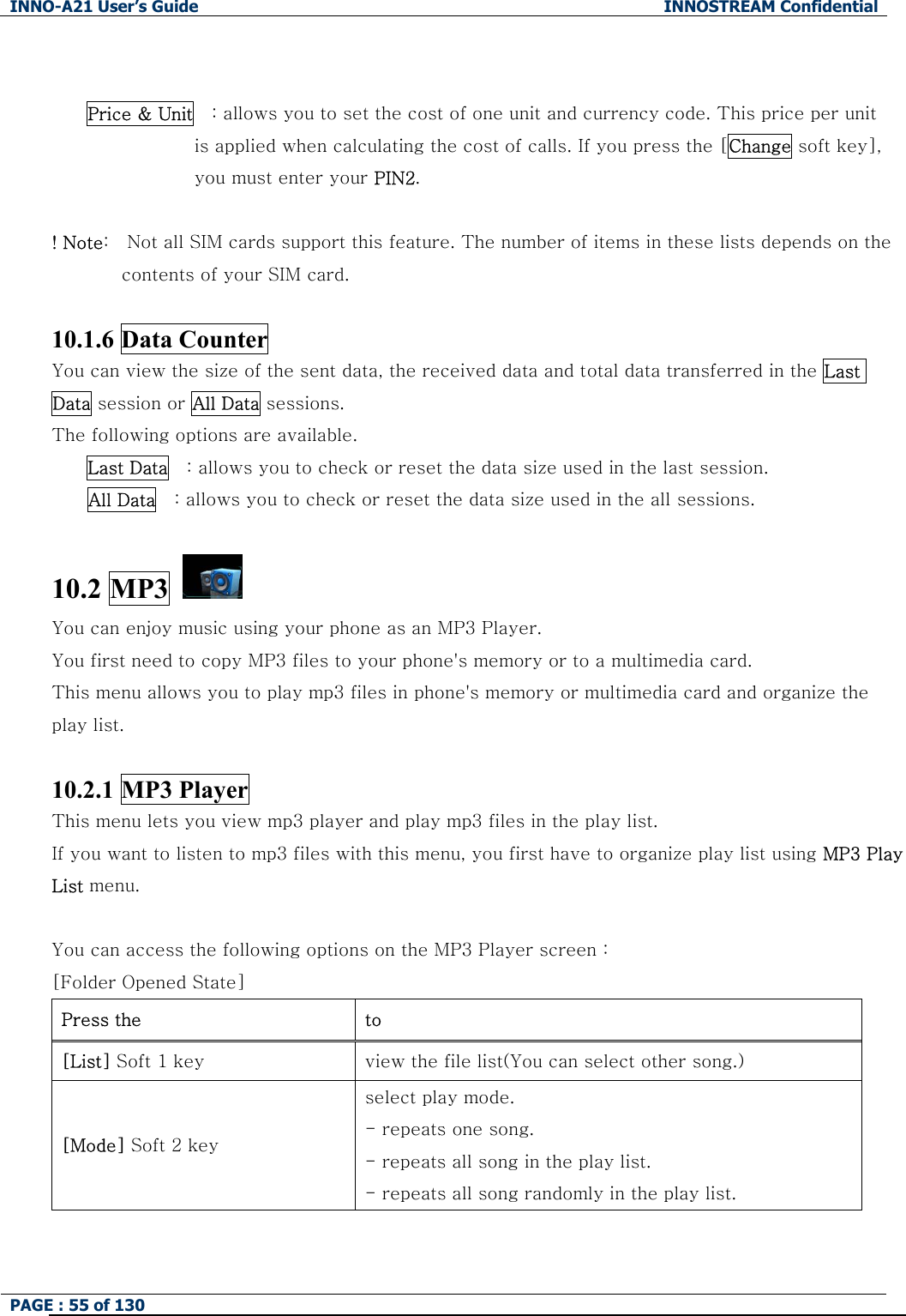 INNO-A21 User&rsquo;s Guide  INNOSTREAM Confidential PAGE : 55 of 130    Price &amp; Unit    : allows you to set the cost of one unit and currency code. This price per unit   is applied when calculating the cost of calls. If you press the [Change soft key],   you must enter your PIN2.  ! Note:    Not all SIM cards support this feature. The number of items in these lists depends on the contents of your SIM card.  10.1.6 Data Counter     You can view the size of the sent data, the received data and total data transferred in the Last Data session or All Data sessions.   The following options are available. Last Data    : allows you to check or reset the data size used in the last session. All Data    : allows you to check or reset the data size used in the all sessions.  10.2 MP3   You can enjoy music using your phone as an MP3 Player. You first need to copy MP3 files to your phone's memory or to a multimedia card. This menu allows you to play mp3 files in phone's memory or multimedia card and organize the play list.  10.2.1 MP3 Player This menu lets you view mp3 player and play mp3 files in the play list. If you want to listen to mp3 files with this menu, you first have to organize play list using MP3 Play List menu.  You can access the following options on the MP3 Player screen : [Folder Opened State] Press the    to [List] Soft 1 key  view the file list(You can select other song.) [Mode] Soft 2 key select play mode. - repeats one song. - repeats all song in the play list. - repeats all song randomly in the play list. 