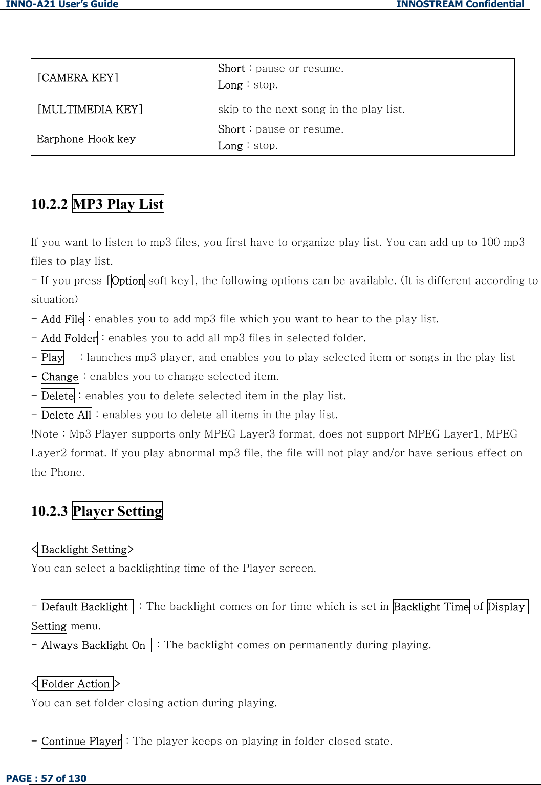 INNO-A21 User&rsquo;s Guide  INNOSTREAM Confidential PAGE : 57 of 130    [CAMERA KEY]  Short : pause or resume. Long : stop. [MULTIMEDIA KEY]  skip to the next song in the play list. Earphone Hook key Short : pause or resume. Long : stop.   10.2.2 MP3 Play List  If you want to listen to mp3 files, you first have to organize play list. You can add up to 100 mp3 files to play list.   - If you press [Option soft key], the following options can be available. (It is different according to situation) - Add File : enables you to add mp3 file which you want to hear to the play list. - Add Folder : enables you to add all mp3 files in selected folder. - Play   : launches mp3 player, and enables you to play selected item or songs in the play list - Change : enables you to change selected item. - Delete : enables you to delete selected item in the play list. - Delete All : enables you to delete all items in the play list. !Note : Mp3 Player supports only MPEG Layer3 format, does not support MPEG Layer1, MPEG Layer2 format. If you play abnormal mp3 file, the file will not play and/or have serious effect on the Phone.  10.2.3 Player Setting  < Backlight Setting> You can select a backlighting time of the Player screen.  - Default Backlight    : The backlight comes on for time which is set in Backlight Time of Display Setting menu. - Always Backlight On    : The backlight comes on permanently during playing.  < Folder Action > You can set folder closing action during playing.  - Continue Player : The player keeps on playing in folder closed state. 