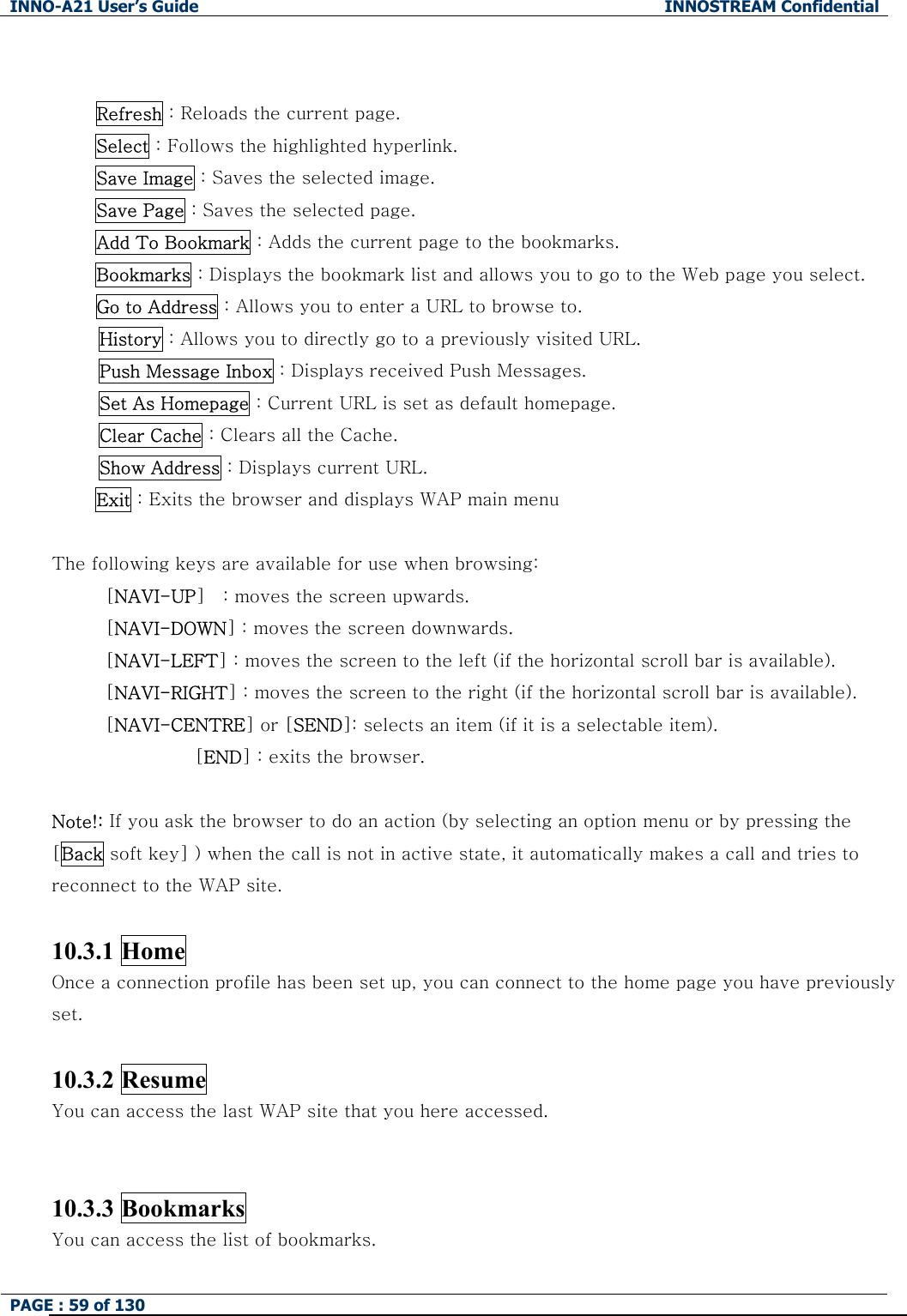 INNO-A21 User&rsquo;s Guide  INNOSTREAM Confidential PAGE : 59 of 130         Refresh : Reloads the current page.      Select : Follows the highlighted hyperlink.   Save Image : Saves the selected image. Save Page : Saves the selected page.      Add To Bookmark : Adds the current page to the bookmarks.  Bookmarks : Displays the bookmark list and allows you to go to the Web page you select.      Go to Address : Allows you to enter a URL to browse to. History : Allows you to directly go to a previously visited URL. Push Message Inbox : Displays received Push Messages. Set As Homepage : Current URL is set as default homepage. Clear Cache : Clears all the Cache. Show Address : Displays current URL. Exit : Exits the browser and displays WAP main menu  The following keys are available for use when browsing: [NAVI-UP]    : moves the screen upwards. [NAVI-DOWN] : moves the screen downwards. [NAVI-LEFT] : moves the screen to the left (if the horizontal scroll bar is available). [NAVI-RIGHT] : moves the screen to the right (if the horizontal scroll bar is available). [NAVI-CENTRE] or [SEND]: selects an item (if it is a selectable item). [END] : exits the browser.    Note!: If you ask the browser to do an action (by selecting an option menu or by pressing the [Back soft key] ) when the call is not in active state, it automatically makes a call and tries to reconnect to the WAP site.  10.3.1 Home   Once a connection profile has been set up, you can connect to the home page you have previously set.    10.3.2 Resume     You can access the last WAP site that you here accessed.   10.3.3 Bookmarks   You can access the list of bookmarks. 
