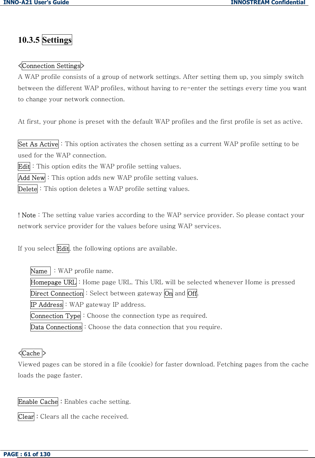 INNO-A21 User&rsquo;s Guide  INNOSTREAM Confidential PAGE : 61 of 130    10.3.5 Settings    <Connection Settings>   A WAP profile consists of a group of network settings. After setting them up, you simply switch between the different WAP profiles, without having to re-enter the settings every time you want to change your network connection.  At first, your phone is preset with the default WAP profiles and the first profile is set as active.  Set As Active : This option activates the chosen setting as a current WAP profile setting to be used for the WAP connection. Edit : This option edits the WAP profile setting values. Add New : This option adds new WAP profile setting values. Delete : This option deletes a WAP profile setting values.  ! Note : The setting value varies according to the WAP service provider. So please contact your network service provider for the values before using WAP services.  If you select Edit, the following options are available.  Name    : WAP profile name. Homepage URL : Home page URL. This URL will be selected whenever Home is pressed Direct Connection : Select between gateway On and Off. IP Address : WAP gateway IP address. Connection Type : Choose the connection type as required. Data Connections : Choose the data connection that you require.  <Cache > Viewed pages can be stored in a file (cookie) for faster download. Fetching pages from the cache loads the page faster.  Enable Cache : Enables cache setting. Clear : Clears all the cache received.  