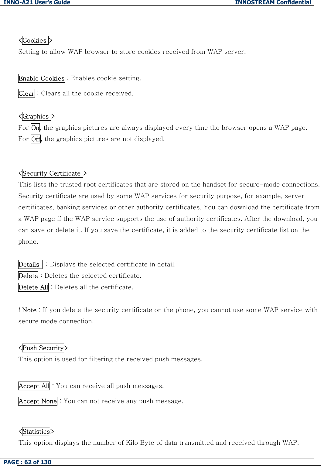 INNO-A21 User&rsquo;s Guide  INNOSTREAM Confidential PAGE : 62 of 130    <Cookies > Setting to allow WAP browser to store cookies received from WAP server.  Enable Cookies : Enables cookie setting. Clear : Clears all the cookie received.  <Graphics > For On, the graphics pictures are always displayed every time the browser opens a WAP page.   For Off, the graphics pictures are not displayed.     <Security Certificate > This lists the trusted root certificates that are stored on the handset for secure-mode connections. Security certificate are used by some WAP services for security purpose, for example, server certificates, banking services or other authority certificates. You can download the certificate from a WAP page if the WAP service supports the use of authority certificates. After the download, you can save or delete it. If you save the certificate, it is added to the security certificate list on the phone.  Details    : Displays the selected certificate in detail. Delete : Deletes the selected certificate. Delete All : Deletes all the certificate.  ! Note : If you delete the security certificate on the phone, you cannot use some WAP service with secure mode connection.  <Push Security>     This option is used for filtering the received push messages.  Accept All : You can receive all push messages. Accept None : You can not receive any push message.  <Statistics>    This option displays the number of Kilo Byte of data transmitted and received through WAP. 