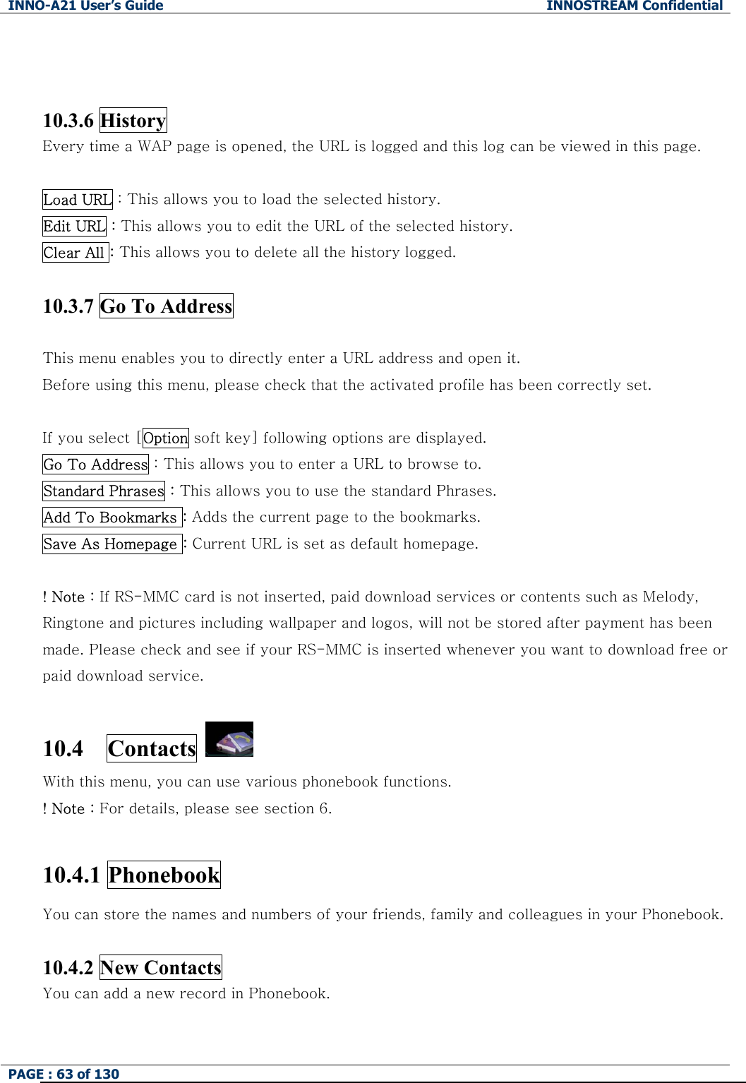 INNO-A21 User&rsquo;s Guide  INNOSTREAM Confidential PAGE : 63 of 130     10.3.6 History   Every time a WAP page is opened, the URL is logged and this log can be viewed in this page.    Load URL : This allows you to load the selected history.   Edit URL : This allows you to edit the URL of the selected history. Clear All : This allows you to delete all the history logged.   10.3.7 Go To Address    This menu enables you to directly enter a URL address and open it.   Before using this menu, please check that the activated profile has been correctly set.  If you select [Option soft key] following options are displayed. Go To Address : This allows you to enter a URL to browse to. Standard Phrases : This allows you to use the standard Phrases.   Add To Bookmarks : Adds the current page to the bookmarks. Save As Homepage : Current URL is set as default homepage.  ! Note : If RS-MMC card is not inserted, paid download services or contents such as Melody, Ringtone and pictures including wallpaper and logos, will not be stored after payment has been made. Please check and see if your RS-MMC is inserted whenever you want to download free or paid download service.  10.4  Contacts  With this menu, you can use various phonebook functions. ! Note : For details, please see section 6.  10.4.1 Phonebook You can store the names and numbers of your friends, family and colleagues in your Phonebook.    10.4.2 New Contacts     You can add a new record in Phonebook.    