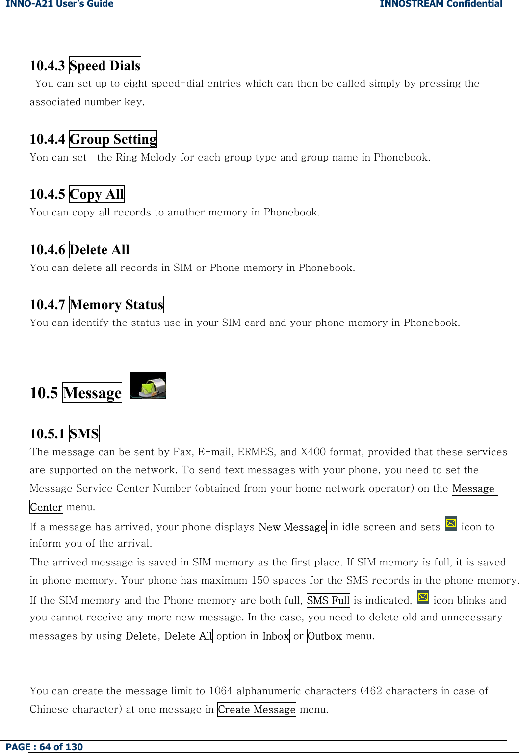 INNO-A21 User&rsquo;s Guide  INNOSTREAM Confidential PAGE : 64 of 130    10.4.3 Speed Dials     You can set up to eight speed-dial entries which can then be called simply by pressing the associated number key.  10.4.4 Group Setting Yon can set    the Ring Melody for each group type and group name in Phonebook.  10.4.5 Copy All You can copy all records to another memory in Phonebook.  10.4.6 Delete All You can delete all records in SIM or Phone memory in Phonebook.  10.4.7 Memory Status You can identify the status use in your SIM card and your phone memory in Phonebook.  10.5 Message    10.5.1 SMS The message can be sent by Fax, E-mail, ERMES, and X400 format, provided that these services are supported on the network. To send text messages with your phone, you need to set the Message Service Center Number (obtained from your home network operator) on the Message Center menu. If a message has arrived, your phone displays New Message in idle screen and sets   icon to  inform you of the arrival. The arrived message is saved in SIM memory as the first place. If SIM memory is full, it is saved in phone memory. Your phone has maximum 150 spaces for the SMS records in the phone memory. If the SIM memory and the Phone memory are both full, SMS Full is indicated,   icon blinks and you cannot receive any more new message. In the case, you need to delete old and unnecessary messages by using Delete, Delete All option in Inbox or Outbox menu.  You can create the message limit to 1064 alphanumeric characters (462 characters in case of Chinese character) at one message in Create Message menu. 