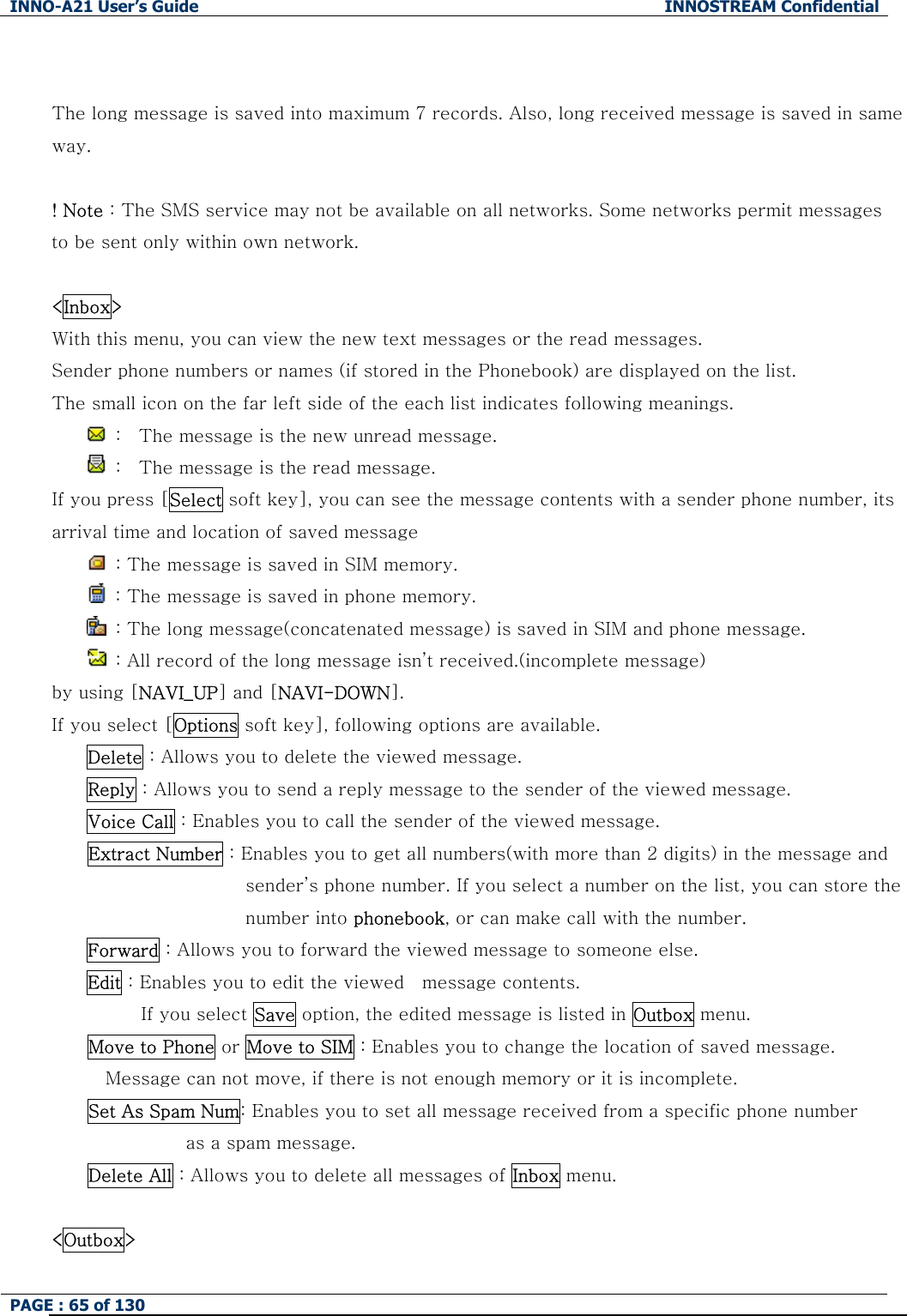INNO-A21 User&rsquo;s Guide  INNOSTREAM Confidential PAGE : 65 of 130    The long message is saved into maximum 7 records. Also, long received message is saved in same way.  ! Note : The SMS service may not be available on all networks. Some networks permit messages to be sent only within own network.  <Inbox> With this menu, you can view the new text messages or the read messages. Sender phone numbers or names (if stored in the Phonebook) are displayed on the list. The small icon on the far left side of the each list indicates following meanings.   :    The message is the new unread message.   :    The message is the read message. If you press [Select soft key], you can see the message contents with a sender phone number, its arrival time and location of saved message     : The message is saved in SIM memory.   : The message is saved in phone memory.   : The long message(concatenated message) is saved in SIM and phone message.   : All record of the long message isn&rsquo;t received.(incomplete message) by using [NAVI_UP] and [NAVI-DOWN]. If you select [Options soft key], following options are available. Delete : Allows you to delete the viewed message. Reply : Allows you to send a reply message to the sender of the viewed message. Voice Call : Enables you to call the sender of the viewed message. Extract Number : Enables you to get all numbers(with more than 2 digits) in the message and sender&rsquo;s phone number. If you select a number on the list, you can store the number into phonebook, or can make call with the number. Forward : Allows you to forward the viewed message to someone else. Edit : Enables you to edit the viewed    message contents. If you select Save option, the edited message is listed in Outbox menu. Move to Phone or Move to SIM : Enables you to change the location of saved message.   Message can not move, if there is not enough memory or it is incomplete.   Set As Spam Num: Enables you to set all message received from a specific phone number   as a spam message. Delete All : Allows you to delete all messages of Inbox menu.  <Outbox> 