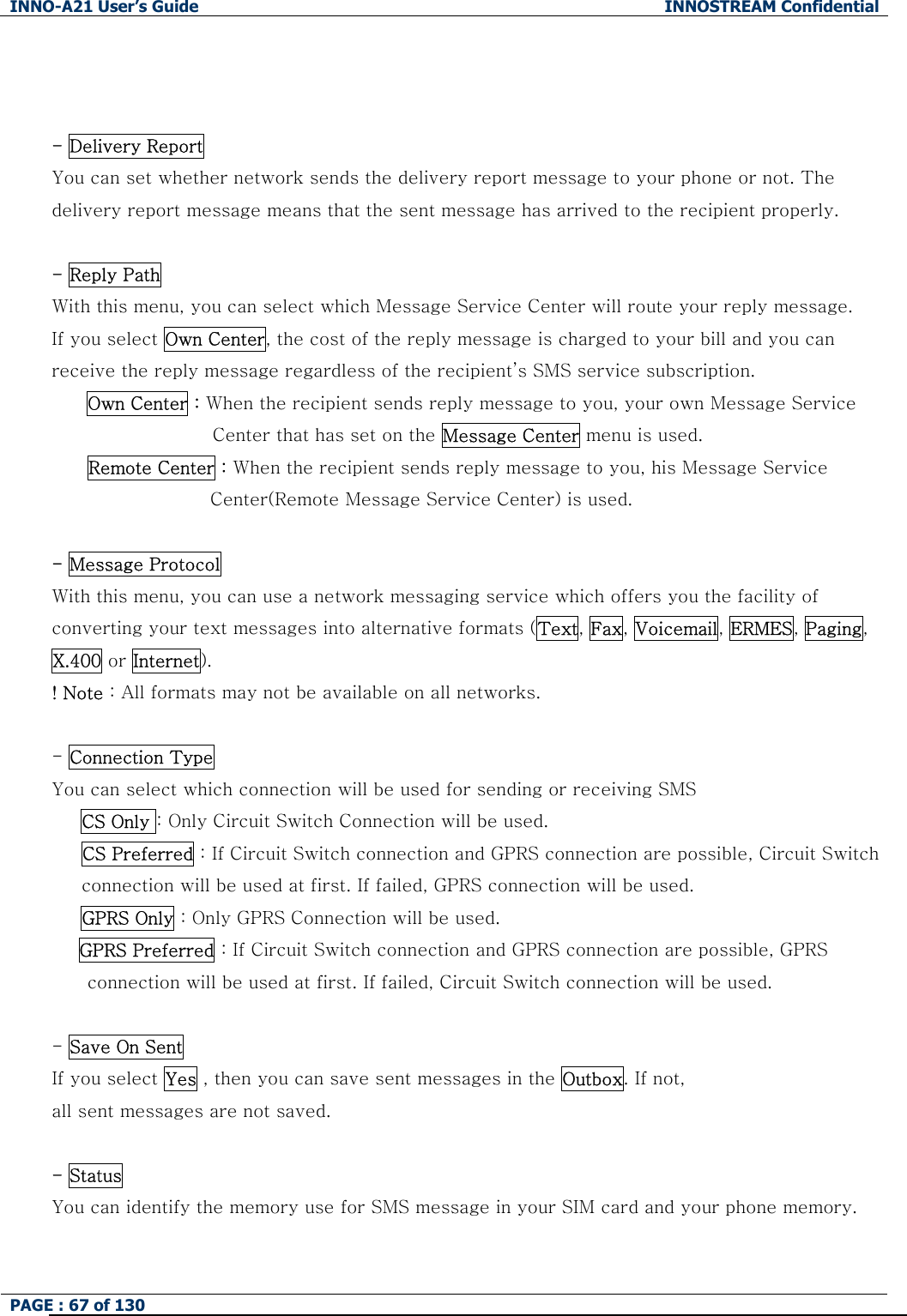INNO-A21 User&rsquo;s Guide  INNOSTREAM Confidential PAGE : 67 of 130     - Delivery Report  You can set whether network sends the delivery report message to your phone or not. The delivery report message means that the sent message has arrived to the recipient properly.  - Reply Path With this menu, you can select which Message Service Center will route your reply message. If you select Own Center, the cost of the reply message is charged to your bill and you can receive the reply message regardless of the recipient&rsquo;s SMS service subscription. Own Center : When the recipient sends reply message to you, your own Message Service   Center that has set on the Message Center menu is used. Remote Center : When the recipient sends reply message to you, his Message Service Center(Remote Message Service Center) is used.  - Message Protocol  With this menu, you can use a network messaging service which offers you the facility of converting your text messages into alternative formats (Text, Fax, Voicemail, ERMES, Paging, X.400 or Internet). ! Note : All formats may not be available on all networks.  - Connection Type You can select which connection will be used for sending or receiving SMS   CS Only : Only Circuit Switch Connection will be used. CS Preferred : If Circuit Switch connection and GPRS connection are possible, Circuit Switch connection will be used at first. If failed, GPRS connection will be used.     GPRS Only : Only GPRS Connection will be used.    GPRS Preferred : If Circuit Switch connection and GPRS connection are possible, GPRS connection will be used at first. If failed, Circuit Switch connection will be used.  - Save On Sent  If you select Yes , then you can save sent messages in the Outbox. If not, all sent messages are not saved.  - Status You can identify the memory use for SMS message in your SIM card and your phone memory.  