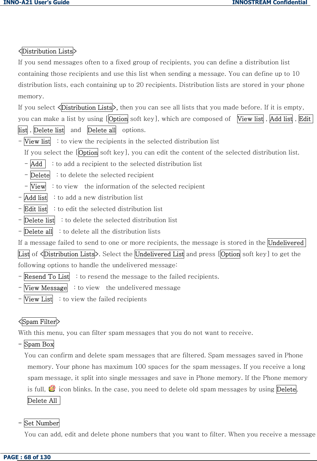 INNO-A21 User&rsquo;s Guide  INNOSTREAM Confidential PAGE : 68 of 130     <Distribution Lists> If you send messages often to a fixed group of recipients, you can define a distribution list containing those recipients and use this list when sending a message. You can define up to 10 distribution lists, each containing up to 20 recipients. Distribution lists are stored in your phone memory.   If you select <Distribution Lists>, then you can see all lists that you made before. If it is empty, you can make a list by using [Option soft key], which are composed of    View list , Add list , Edit list , Delete list  and  Delete all    options. - View list    : to view the recipients in the selected distribution list If you select the [Option soft key], you can edit the content of the selected distribution list. - Add      : to add a recipient to the selected distribution list - Delete    : to delete the selected recipient - View    : to view    the information of the selected recipient   - Add list    : to add a new distribution list - Edit list    : to edit the selected distribution list - Delete list    : to delete the selected distribution list - Delete all    : to delete all the distribution lists   If a message failed to send to one or more recipients, the message is stored in the Undelivered List of <Distribution Lists>. Select the Undelivered List and press [Option soft key] to get the following options to handle the undelivered message: - Resend To List    : to resend the message to the failed recipients. - View Message    : to view    the undelivered message - View List    : to view the failed recipients  <Spam Filter> With this menu, you can filter spam messages that you do not want to receive. - Spam Box You can confirm and delete spam messages that are filtered. Spam messages saved in Phone     memory. Your phone has maximum 100 spaces for the spam messages. If you receive a long   spam message, it split into single messages and save in Phone memory. If the Phone memory   is full,    icon blinks. In the case, you need to delete old spam messages by using Delete,  Delete All    - Set Number You can add, edit and delete phone numbers that you want to filter. When you receive a message 