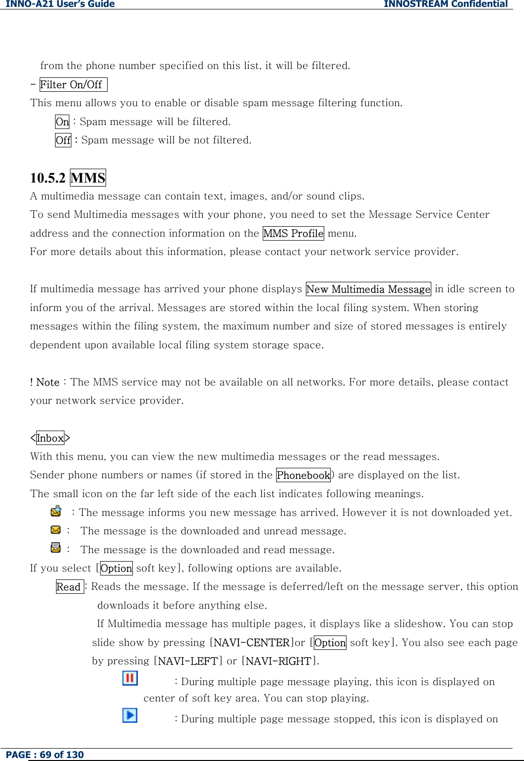 INNO-A21 User&rsquo;s Guide  INNOSTREAM Confidential PAGE : 69 of 130    from the phone number specified on this list, it will be filtered. - Filter On/Off   This menu allows you to enable or disable spam message filtering function.      On : Spam message will be filtered.      Off : Spam message will be not filtered.  10.5.2 MMS A multimedia message can contain text, images, and/or sound clips.   To send Multimedia messages with your phone, you need to set the Message Service Center address and the connection information on the MMS Profile menu. For more details about this information, please contact your network service provider.  If multimedia message has arrived your phone displays New Multimedia Message in idle screen to inform you of the arrival. Messages are stored within the local filing system. When storing messages within the filing system, the maximum number and size of stored messages is entirely dependent upon available local filing system storage space.  ! Note : The MMS service may not be available on all networks. For more details, please contact your network service provider.  <Inbox> With this menu, you can view the new multimedia messages or the read messages. Sender phone numbers or names (if stored in the Phonebook) are displayed on the list. The small icon on the far left side of the each list indicates following meanings.     : The message informs you new message has arrived. However it is not downloaded yet.   :    The message is the downloaded and unread message.   :    The message is the downloaded and read message. If you select [Option soft key], following options are available.  Read : Reads the message. If the message is deferred/left on the message server, this option downloads it before anything else.              If Multimedia message has multiple pages, it displays like a slideshow. You can stop slide show by pressing [NAVI-CENTER]or [Option soft key]. You also see each page by pressing [NAVI-LEFT] or [NAVI-RIGHT].                                  : During multiple page message playing, this icon is displayed on center of soft key area. You can stop playing.                                  : During multiple page message stopped, this icon is displayed on 