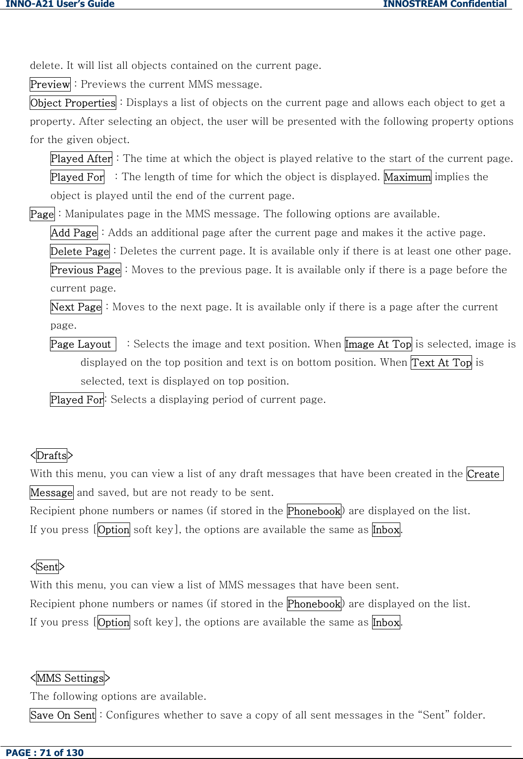 INNO-A21 User&rsquo;s Guide  INNOSTREAM Confidential PAGE : 71 of 130    delete. It will list all objects contained on the current page. Preview : Previews the current MMS message. Object Properties : Displays a list of objects on the current page and allows each object to get a property. After selecting an object, the user will be presented with the following property options for the given object. Played After : The time at which the object is played relative to the start of the current page. Played For    : The length of time for which the object is displayed. Maximum implies the object is played until the end of the current page. Page : Manipulates page in the MMS message. The following options are available. Add Page : Adds an additional page after the current page and makes it the active page. Delete Page : Deletes the current page. It is available only if there is at least one other page. Previous Page : Moves to the previous page. It is available only if there is a page before the current page. Next Page : Moves to the next page. It is available only if there is a page after the current page. Page Layout      : Selects the image and text position. When Image At Top is selected, image is displayed on the top position and text is on bottom position. When Text At Top is selected, text is displayed on top position. Played For: Selects a displaying period of current page.  <Drafts> With this menu, you can view a list of any draft messages that have been created in the Create Message and saved, but are not ready to be sent. Recipient phone numbers or names (if stored in the Phonebook) are displayed on the list. If you press [Option soft key], the options are available the same as Inbox.  <Sent> With this menu, you can view a list of MMS messages that have been sent. Recipient phone numbers or names (if stored in the Phonebook) are displayed on the list. If you press [Option soft key], the options are available the same as Inbox.  <MMS Settings> The following options are available. Save On Sent : Configures whether to save a copy of all sent messages in the &ldquo;Sent&rdquo; folder. 