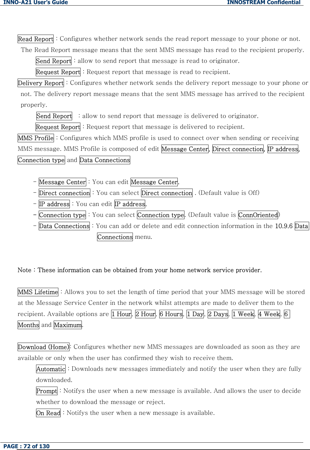 INNO-A21 User&rsquo;s Guide  INNOSTREAM Confidential PAGE : 72 of 130    Read Report : Configures whether network sends the read report message to your phone or not. The Read Report message means that the sent MMS message has read to the recipient properly. Send Report : allow to send report that message is read to originator. Request Report : Request report that message is read to recipient. Delivery Report : Configures whether network sends the delivery report message to your phone or not. The delivery report message means that the sent MMS message has arrived to the recipient properly. Send Report    : allow to send report that message is delivered to originator. Request Report : Request report that message is delivered to recipient. MMS Profile : Configures which MMS profile is used to connect over when sending or receiving MMS message. MMS Profile is composed of edit Message Center, Direct connection, IP address, Connection type and Data Connections  - Message Center : You can edit Message Center. - Direct connection : You can select Direct connection . (Default value is Off) - IP address : You can edit IP address. - Connection type : You can select Connection type. (Default value is ConnOriented) - Data Connections : You can add or delete and edit connection information in the 10.9.6 Data Connections menu.   Note : These information can be obtained from your home network service provider.  MMS Lifetime : Allows you to set the length of time period that your MMS message will be stored at the Message Service Center in the network whilst attempts are made to deliver them to the recipient. Available options are 1 Hour, 2 Hour, 6 Hours, 1 Day, 2 Days, 1 Week, 4 Week, 6 Months and Maximum.  Download (Home): Configures whether new MMS messages are downloaded as soon as they are available or only when the user has confirmed they wish to receive them. Automatic : Downloads new messages immediately and notify the user when they are fully downloaded. Prompt : Notifys the user when a new message is available. And allows the user to decide whether to download the message or reject. On Read : Notifys the user when a new message is available.    