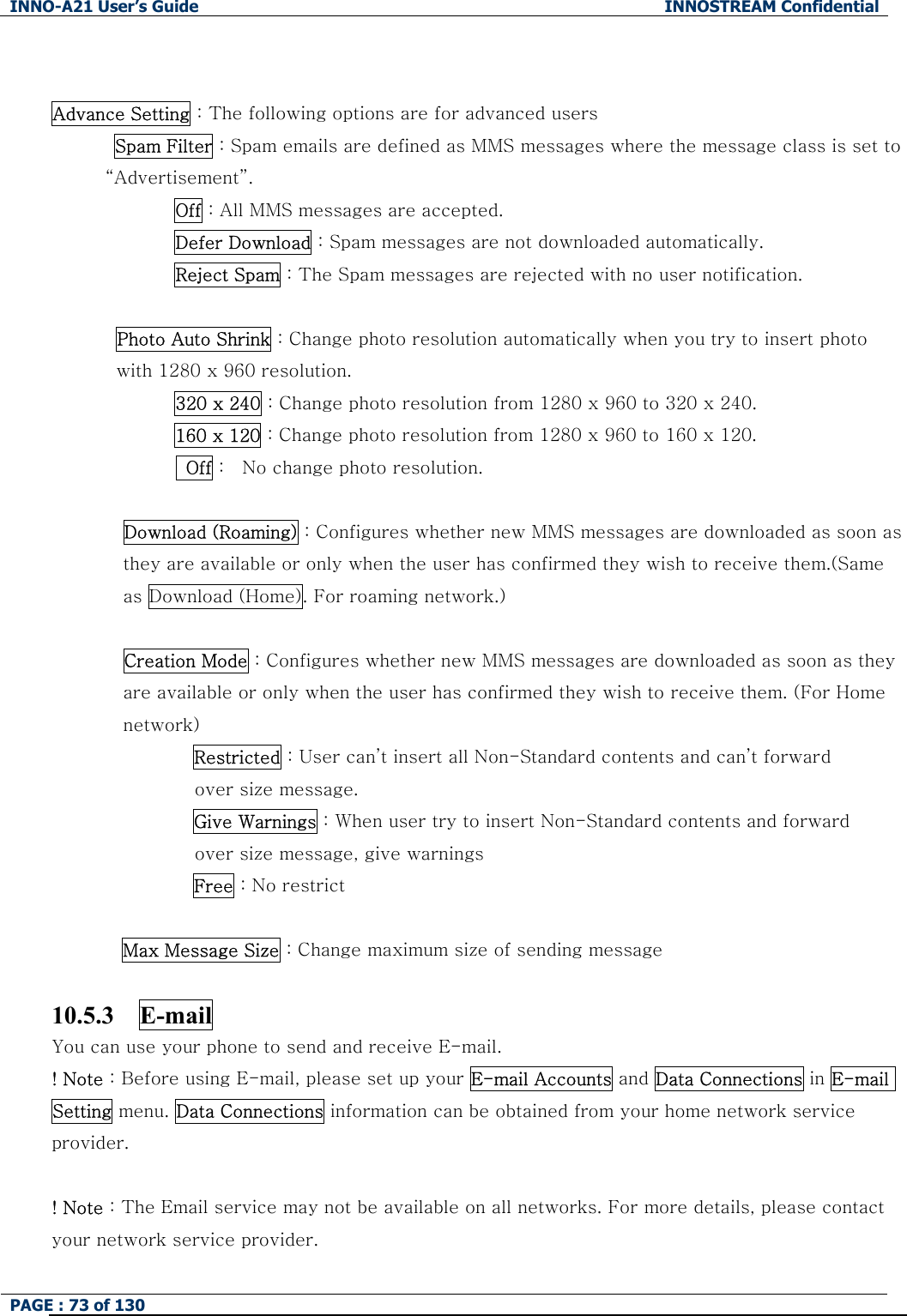 INNO-A21 User&rsquo;s Guide  INNOSTREAM Confidential PAGE : 73 of 130    Advance Setting : The following options are for advanced users  Spam Filter : Spam emails are defined as MMS messages where the message class is set to &ldquo;Advertisement&rdquo;. Off : All MMS messages are accepted. Defer Download : Spam messages are not downloaded automatically. Reject Spam : The Spam messages are rejected with no user notification.  Photo Auto Shrink : Change photo resolution automatically when you try to insert photo with 1280 x 960 resolution.   320 x 240 : Change photo resolution from 1280 x 960 to 320 x 240. 160 x 120 : Change photo resolution from 1280 x 960 to 160 x 120.   Off :    No change photo resolution.  Download (Roaming) : Configures whether new MMS messages are downloaded as soon as they are available or only when the user has confirmed they wish to receive them.(Same as Download (Home). For roaming network.)  Creation Mode : Configures whether new MMS messages are downloaded as soon as they are available or only when the user has confirmed they wish to receive them. (For Home network) Restricted : User can&rsquo;t insert all Non-Standard contents and can&rsquo;t forward   over size message. Give Warnings : When user try to insert Non-Standard contents and forward   over size message, give warnings Free : No restrict  Max Message Size : Change maximum size of sending message  10.5.3  E-mail  You can use your phone to send and receive E-mail. ! Note : Before using E-mail, please set up your E-mail Accounts and Data Connections in E-mail Setting menu. Data Connections information can be obtained from your home network service provider.  ! Note : The Email service may not be available on all networks. For more details, please contact your network service provider. 