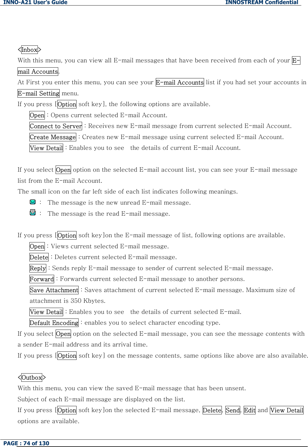 INNO-A21 User&rsquo;s Guide  INNOSTREAM Confidential PAGE : 74 of 130     <Inbox> With this menu, you can view all E-mail messages that have been received from each of your E-mail Accounts. At First you enter this menu, you can see your E-mail Accounts list if you had set your accounts in E-mail Setting menu. If you press [Option soft key], the following options are available. Open : Opens current selected E-mail Account. Connect to Server : Receives new E-mail message from current selected E-mail Account. Create Message : Creates new E-mail message using current selected E-mail Account. View Detail : Enables you to see    the details of current E-mail Account.  If you select Open option on the selected E-mail account list, you can see your E-mail message list from the E-mail Account. The small icon on the far left side of each list indicates following meanings.   :    The message is the new unread E-mail message.   :    The message is the read E-mail message.  If you press [Option soft key]on the E-mail message of list, following options are available. Open : Views current selected E-mail message. Delete : Deletes current selected E-mail message. Reply : Sends reply E-mail message to sender of current selected E-mail message. Forward : Forwards current selected E-mail message to another persons. Save Attachment : Saves attachment of current selected E-mail message. Maximum size of attachment is 350 Kbytes. View Detail : Enables you to see    the details of current selected E-mail. Default Encoding : enables you to select character encoding type. If you select Open option on the selected E-mail message, you can see the message contents with a sender E-mail address and its arrival time. If you press [Option soft key] on the message contents, same options like above are also available.  <Outbox> With this menu, you can view the saved E-mail message that has been unsent. Subject of each E-mail message are displayed on the list. If you press [Option soft key]on the selected E-mail message, Delete, Send, Edit and View Detail options are available. 