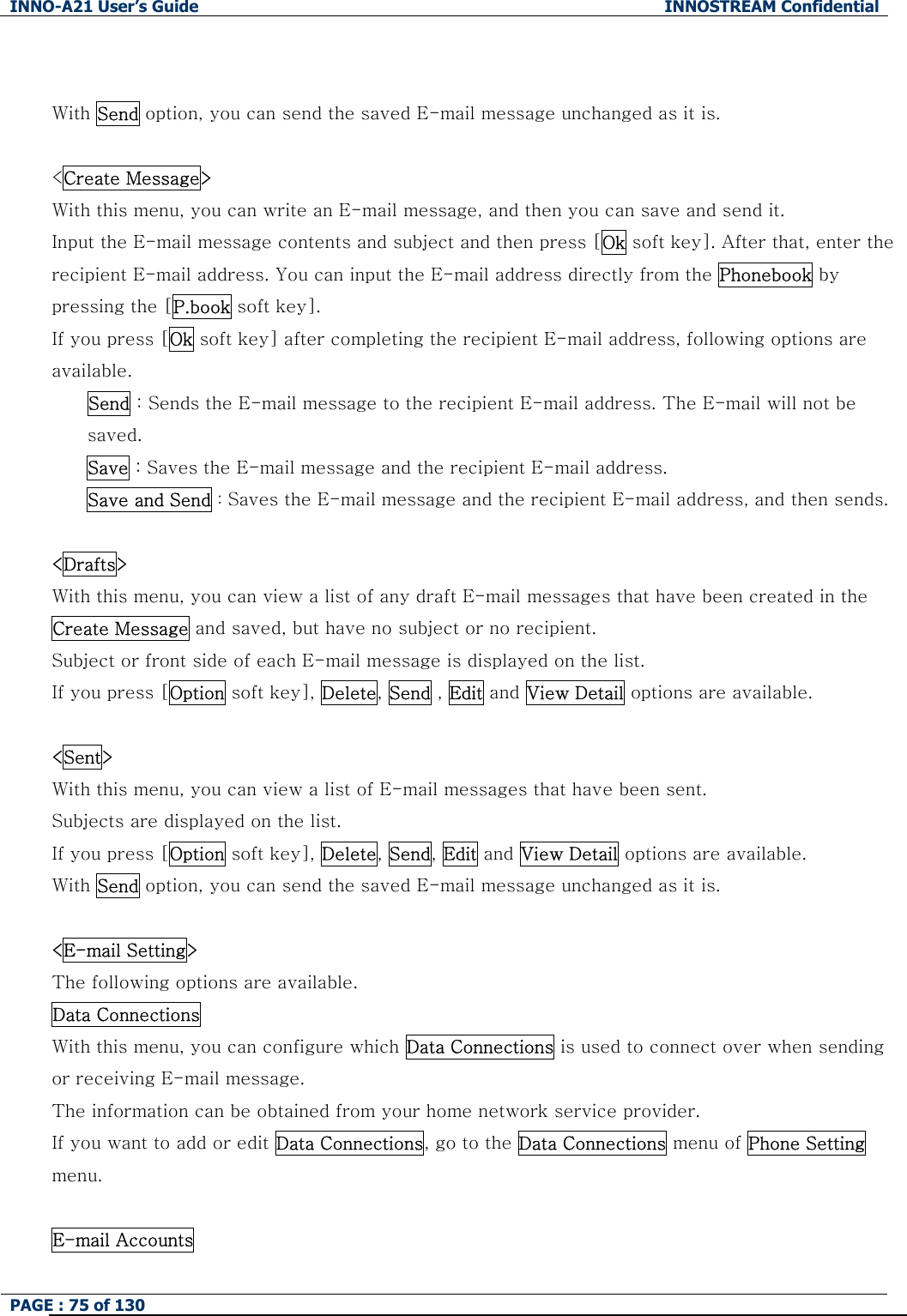 INNO-A21 User&rsquo;s Guide  INNOSTREAM Confidential PAGE : 75 of 130    With Send option, you can send the saved E-mail message unchanged as it is.  <Create Message> With this menu, you can write an E-mail message, and then you can save and send it. Input the E-mail message contents and subject and then press [Ok soft key]. After that, enter the recipient E-mail address. You can input the E-mail address directly from the Phonebook by pressing the [P.book soft key]. If you press [Ok soft key] after completing the recipient E-mail address, following options are available.   Send : Sends the E-mail message to the recipient E-mail address. The E-mail will not be saved. Save : Saves the E-mail message and the recipient E-mail address.   Save and Send : Saves the E-mail message and the recipient E-mail address, and then sends.  <Drafts> With this menu, you can view a list of any draft E-mail messages that have been created in the Create Message and saved, but have no subject or no recipient. Subject or front side of each E-mail message is displayed on the list. If you press [Option soft key], Delete, Send , Edit and View Detail options are available.  <Sent> With this menu, you can view a list of E-mail messages that have been sent. Subjects are displayed on the list. If you press [Option soft key], Delete, Send, Edit and View Detail options are available. With Send option, you can send the saved E-mail message unchanged as it is.  <E-mail Setting> The following options are available. Data Connections   With this menu, you can configure which Data Connections is used to connect over when sending or receiving E-mail message. The information can be obtained from your home network service provider. If you want to add or edit Data Connections, go to the Data Connections menu of Phone Setting menu.  E-mail Accounts   