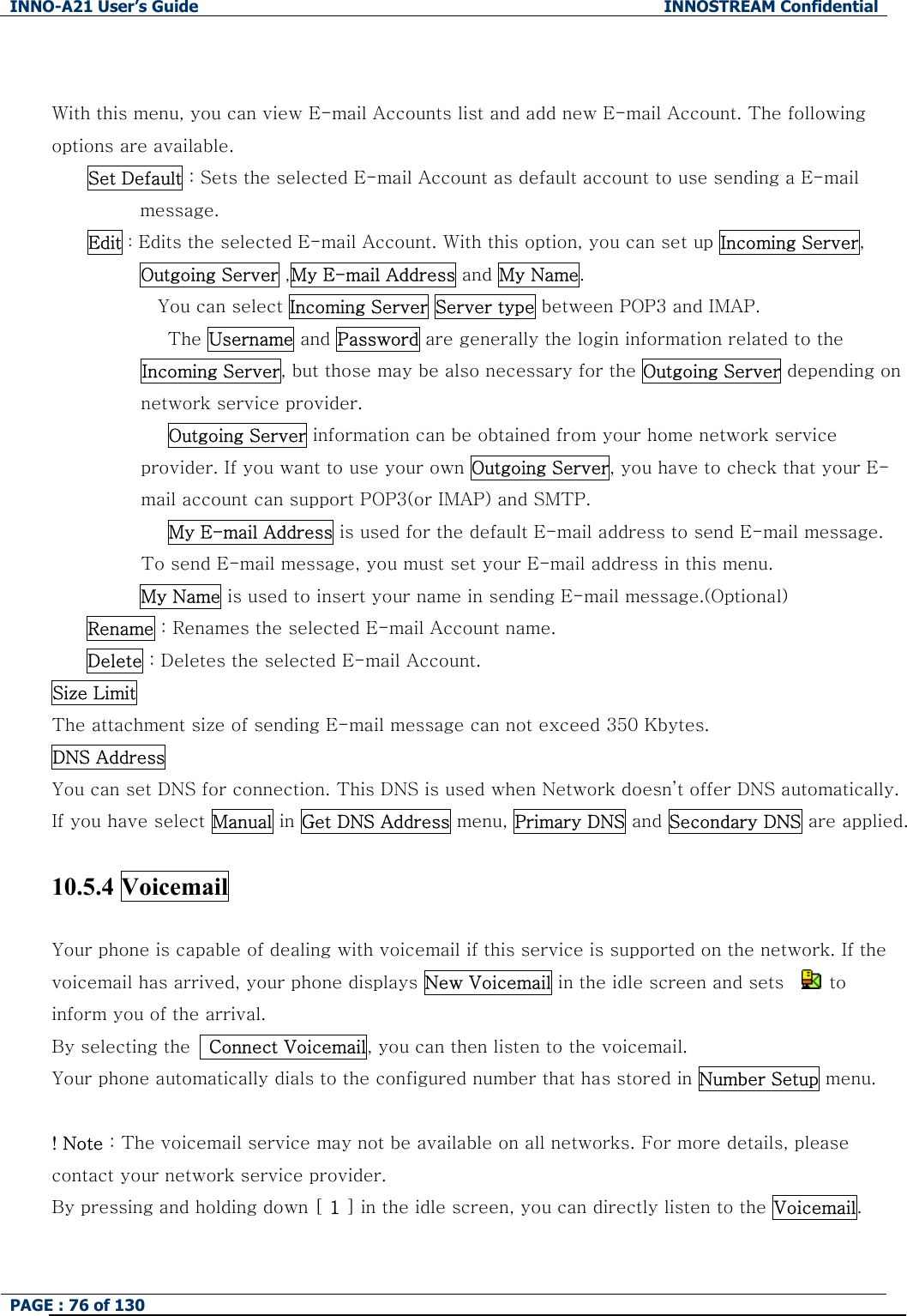 INNO-A21 User&rsquo;s Guide  INNOSTREAM Confidential PAGE : 76 of 130    With this menu, you can view E-mail Accounts list and add new E-mail Account. The following options are available. Set Default : Sets the selected E-mail Account as default account to use sending a E-mail message. Edit : Edits the selected E-mail Account. With this option, you can set up Incoming Server, Outgoing Server ,My E-mail Address and My Name.         You can select Incoming Server Server type between POP3 and IMAP.          The Username and Password are generally the login information related to the Incoming Server, but those may be also necessary for the Outgoing Server depending on network service provider.          Outgoing Server information can be obtained from your home network service provider. If you want to use your own Outgoing Server, you have to check that your E-mail account can support POP3(or IMAP) and SMTP.          My E-mail Address is used for the default E-mail address to send E-mail message. To send E-mail message, you must set your E-mail address in this menu. My Name is used to insert your name in sending E-mail message.(Optional) Rename : Renames the selected E-mail Account name. Delete : Deletes the selected E-mail Account. Size Limit  The attachment size of sending E-mail message can not exceed 350 Kbytes. DNS Address  You can set DNS for connection. This DNS is used when Network doesn&rsquo;t offer DNS automatically. If you have select Manual in Get DNS Address menu, Primary DNS and Secondary DNS are applied.  10.5.4 Voicemail    Your phone is capable of dealing with voicemail if this service is supported on the network. If the voicemail has arrived, your phone displays New Voicemail in the idle screen and sets     to inform you of the arrival. By selecting the    Connect Voicemail, you can then listen to the voicemail. Your phone automatically dials to the configured number that has stored in Number Setup menu.  ! Note : The voicemail service may not be available on all networks. For more details, please contact your network service provider.   By pressing and holding down [ 1 ] in the idle screen, you can directly listen to the Voicemail.  