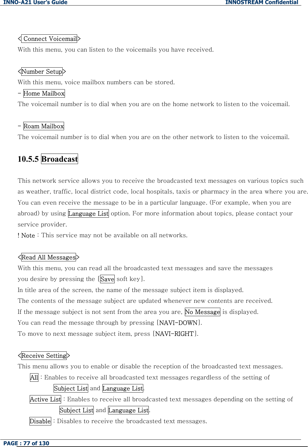 INNO-A21 User&rsquo;s Guide  INNOSTREAM Confidential PAGE : 77 of 130    < Connect Voicemail> With this menu, you can listen to the voicemails you have received.  <Number Setup> With this menu, voice mailbox numbers can be stored. - Home Mailbox The voicemail number is to dial when you are on the home network to listen to the voicemail.  - Roam Mailbox   The voicemail number is to dial when you are on the other network to listen to the voicemail.  10.5.5 Broadcast    This network service allows you to receive the broadcasted text messages on various topics such as weather, traffic, local district code, local hospitals, taxis or pharmacy in the area where you are. You can even receive the message to be in a particular language. (For example, when you are abroad) by using Language List option. For more information about topics, please contact your service provider. ! Note : This service may not be available on all networks.  <Read All Messages> With this menu, you can read all the broadcasted text messages and save the messages   you desire by pressing the [Save soft key]. In title area of the screen, the name of the message subject item is displayed. The contents of the message subject are updated whenever new contents are received.   If the message subject is not sent from the area you are, No Message is displayed.   You can read the message through by pressing [NAVI-DOWN].   To move to next message subject item, press [NAVI-RIGHT].  <Receive Setting> This menu allows you to enable or disable the reception of the broadcasted text messages. All : Enables to receive all broadcasted text messages regardless of the setting of         Subject List and Language List. Active List : Enables to receive all broadcasted text messages depending on the setting of   Subject List and Language List. Disable : Disables to receive the broadcasted text messages. 